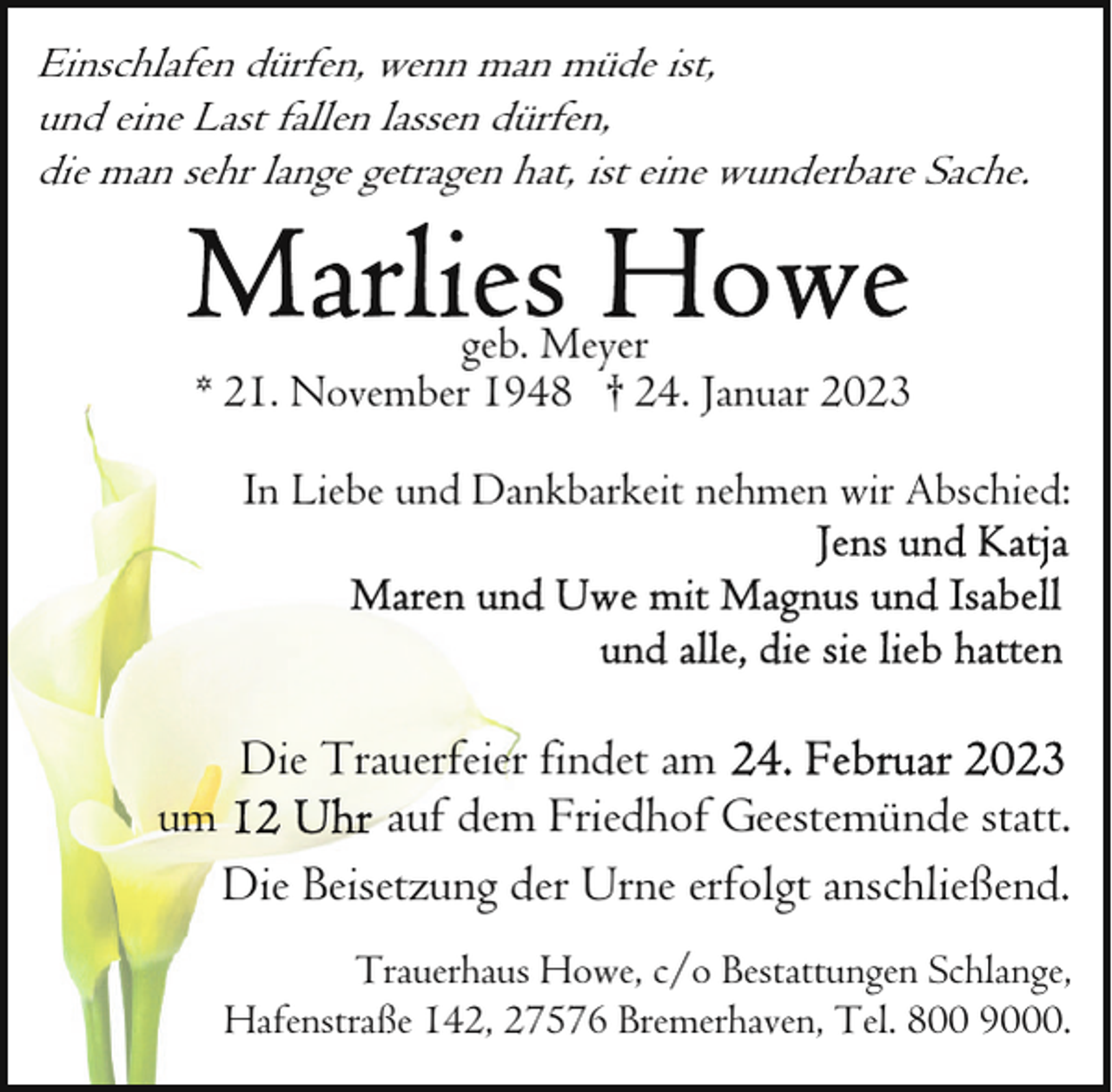 <p>Einschlafen dürfen, wenn man müde ist,<br />und eine Last fallen lassen dürfen,<br />die man sehr lange getragen hat, ist eine wunderbare Sache.</p><p>geb. Meyer<br />* 21. November 1948 † 24. Januar 2023<br />In Liebe und Dankbarkeit nehmen wir Abschied:</p><p>um</p><p>Die Trauerfeier findet am<br />auf dem Friedhof Geestemünde statt.<br />Die Beisetzung der Urne erfolgt anschließend.<br />Trauerhaus Howe, c/o Bestattungen Schlange,<br />Hafenstraße 142, 27576 Bremerhaven, Tel. 800 9000.</p>