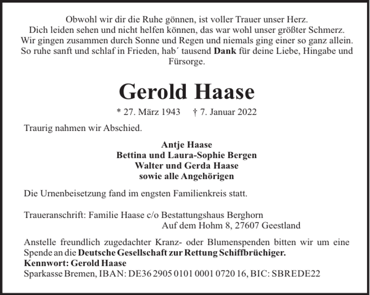 <p>Obwohl wir dir die Ruhe gönnen, ist voller Trauer unser Herz.<br />Dich leiden sehen und nicht helfen können, das war wohl unser größter Schmerz.<br />Wir gingen zusammen durch Sonne und Regen und niemals ging einer so ganz allein.<br />So ruhe sanft und schlaf in Frieden, hab´ tausend Dank für deine Liebe, Hingabe und<br />Fürsorge.</p><p>Gerold Haase<br />* 27. März 1943</p><p>† 7. Januar 2022</p><p>Traurig nahmen wir Abschied.<br />Antje Haase<br />Bettina und Laura-Sophie Bergen<br />Walter und Gerda Haase<br />sowie alle Angehörigen<br />Die Urnenbeisetzung fand im engsten Familienkreis statt.<br />Traueranschrift: Familie Haase c/o Bestattungshaus Berghorn<br />Auf dem Hohm 8, 27607 Geestland<br />Anstelle freundlich zugedachter Kranz- oder Blumenspenden bitten wir um eine<br />Spende an die Deutsche Gesellschaft zur Rettung Schiffbrüchiger.<br />Kennwort: Gerold Haase<br />Sparkasse Bremen, IBAN: DE36 2905 0101 0001 0720 16, BIC: SBREDE22</p>