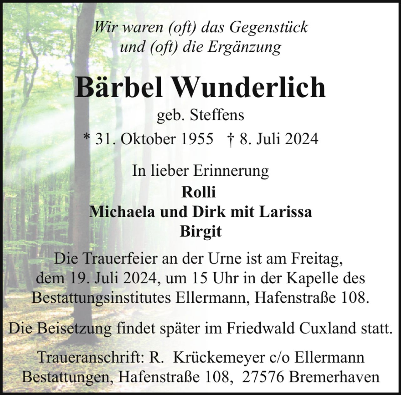 <p>Wir waren (oft) das Gegenstück<br />und (oft) die Ergänzung</p><p>Bärbel Wunderlich<br />geb. Steffens<br />* 31. Oktober 1955 † 8. Juli 2024<br />In lieber Erinnerung<br />Rolli<br />Michaela und Dirk mit Larissa<br />Birgit<br />Die Trauerfeier an der Urne ist am Freitag,<br />dem 19. Juli 2024, um 15 Uhr in der Kapelle des<br />Bestattungsinstitutes Ellermann, Hafenstraße 108.<br />Die Beisetzung findet später im Friedwald Cuxland statt.<br />Traueranschrift: R. Krückemeyer c/o Ellermann<br />Bestattungen, Hafenstraße 108, 27576 Bremerhaven</p>