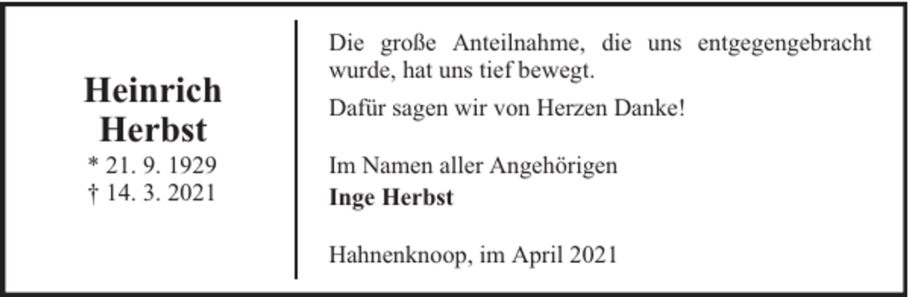 <p>Heinrich<br />Herbst<br />* 21. 9. 1929<br />† 14. 3. 2021</p><p>Die große Anteilnahme, die uns entgegengebracht<br />wurde, hat uns tief bewegt.<br />Dafür sagen wir von Herzen Danke!<br />Im Namen aller Angehörigen<br />Inge Herbst<br />Hahnenknoop, im April 2021</p>
