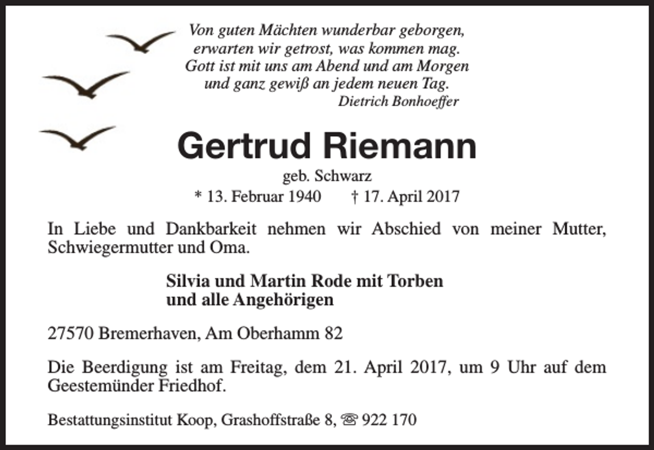 <p>Von guten Mächten wunderbar geborgen,<br />erwarten wir getrost, was kommen mag.<br />Gott ist mit uns am Abend und am Morgen<br />und ganz gewiß an jedem neuen Tag.<br />Dietrich Bonhoeffer</p><p>Gertrud Riemann<br />geb. Schwarz<br />* 13. Februar 1940<br />† 17. April 2017</p><p>In Liebe und Dankbarkeit nehmen wir Abschied von meiner Mutter,<br />Schwiegermutter und Oma.<br />Silvia und Martin Rode mit Torben<br />und alle Angehörigen<br />27570 Bremerhaven, Am Oberhamm 82<br />Die Beerdigung ist am Freitag, dem 21. April 2017, um 9 Uhr auf dem<br />Geestemünder Friedhof.<br />Bestattungsinstitut Koop, Grashoffstraße 8, s 922 170</p>