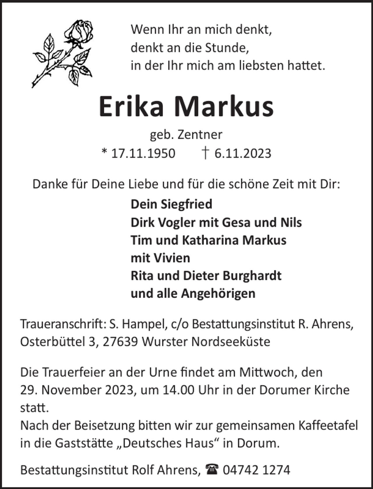 <p>Wenn Ihr an mich denkt,<br />denkt an die Stunde,<br />in der Ihr mich am liebsten ha©et.</p><p>Erika Markus<br />geb. Zentner<br />* 17.11.1950<br />† 6.11.2023</p><p>Danke für Deine Liebe und für die schöne Zeit mit Dir:<br />Dein Siegfried<br />Dirk Vogler mit Gesa und Nils<br />Tim und Katharina Markus<br />mit Vivien<br />Rita und Dieter Burghardt<br />und alle Angehörigen<br />Traueranschrift: S. Hampel, c/o Bestattungsinstitut R. Ahrens,<br />Osterbü©el 3, 27639 Wurster Nordseeküste<br />Die Trauerfeier an der Urne ﬁndet am Mi©woch, den<br />29. November 2023, um 14.00 Uhr in der Dorumer Kirche<br />sta©.<br />Nach der Beisetzung bitten wir zur gemeinsamen Kaffeetafel<br />in die Gaststä©e „Deutsches Haus“ in Dorum.<br />Besta©ungsinstut Rolf Ahrens,  04742 1274</p>