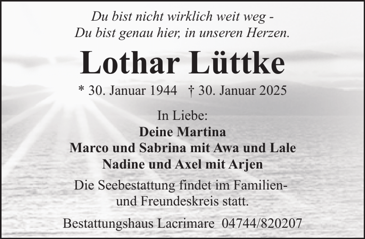 <p>Du bist nicht wirklich weit weg Du bist genau hier, in unseren Herzen.</p><p>Lothar Lüttke</p><p>* 30. Januar 1944 † 30. Januar 2025<br />In Liebe:<br />Deine Martina<br />Marco und Sabrina mit Awa und Lale<br />Nadine und Axel mit Arjen<br />Die Seebestattung findet im Familienund Freundeskreis statt.<br />Bestattungshaus Lacrimare 04744/820207</p>