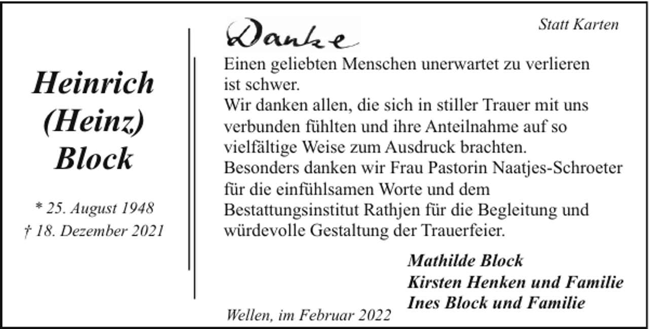 <p>Statt Karten</p><p>Heinrich<br />(Heinz)<br />Block<br />* 25. August 1948<br />† 18. Dezember 2021</p><p>Einen geliebten Menschen unerwartet zu verlieren<br />ist schwer.<br />Wir danken allen, die sich in stiller Trauer mit uns<br />verbunden fühlten und ihre Anteilnahme auf so<br />vielfältige Weise zum Ausdruck brachten.<br />Besonders danken wir Frau Pastorin Naatjes-Schroeter<br />für die einfühlsamen Worte und dem<br />Bestattungsinstitut Rathjen für die Begleitung und<br />würdevolle Gestaltung der Trauerfeier.</p><p>Wellen, im Februar 2022</p><p>Mathilde Block<br />Kirsten Henken und Familie<br />Ines Block und Familie</p>