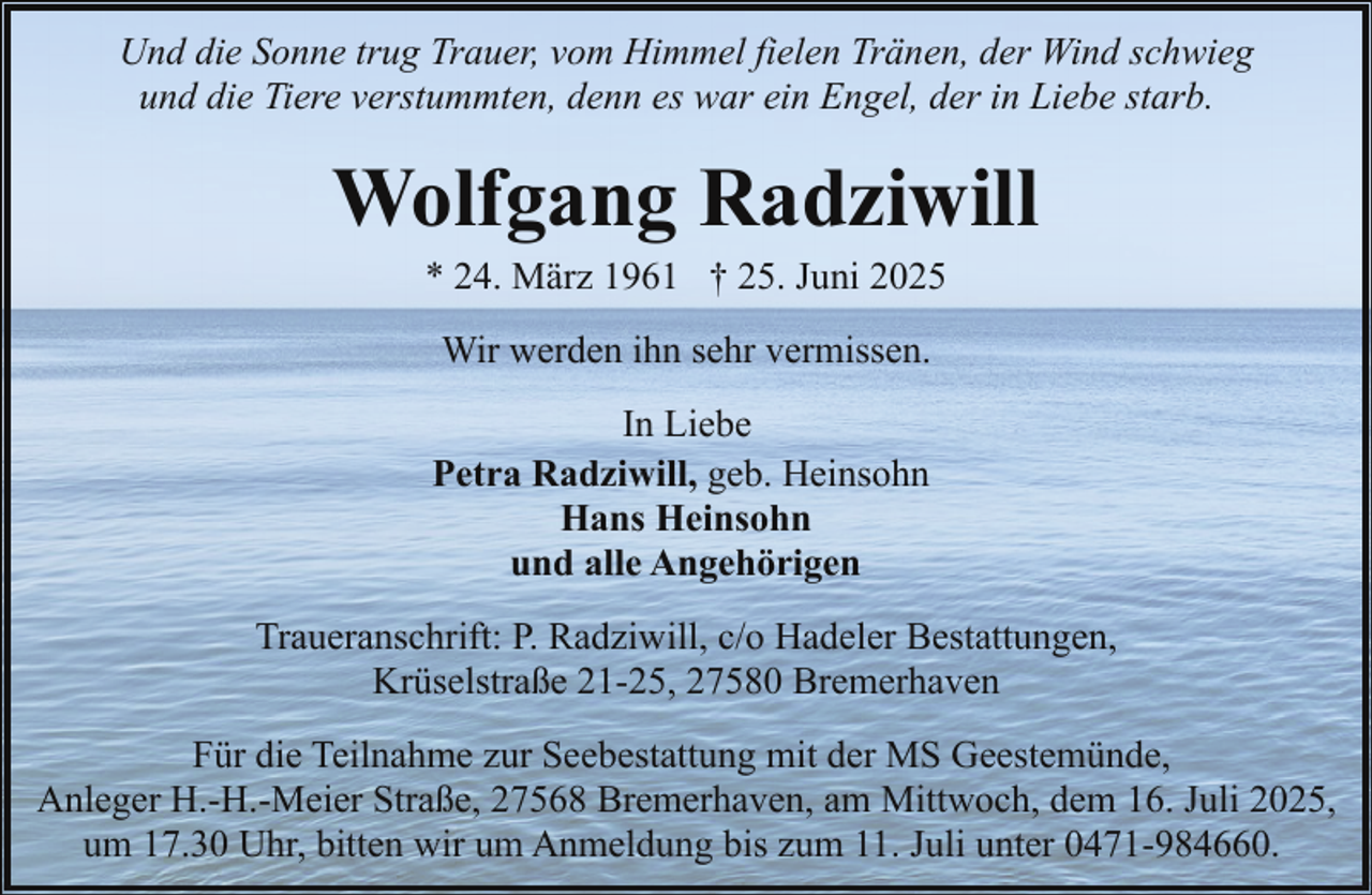 <p>Und die Sonne trug Trauer, vom Himmel fielen Tränen, der Wind schwieg<br />und die Tiere verstummten, denn es war ein Engel, der in Liebe starb.</p><p>Wolfgang Radziwill<br />* 24. März 1961 † 25. Juni 2025<br />Wir werden ihn sehr vermissen.<br />In Liebe<br />Petra Radziwill, geb. Heinsohn<br />Hans Heinsohn<br />und alle Angehörigen<br />Traueranschrift: P. Radziwill, c/o Hadeler Bestattungen,<br />Krüselstraße 21-25, 27580 Bremerhaven<br />Für die Teilnahme zur Seebestattung mit der MS Geestemünde,<br />Anleger H.-H.-Meier Straße, 27568 Bremerhaven, am Mittwoch, dem 16. Juli 2025,<br />um 17.30 Uhr, bitten wir um Anmeldung bis zum 11. Juli unter 0471-984660.</p>