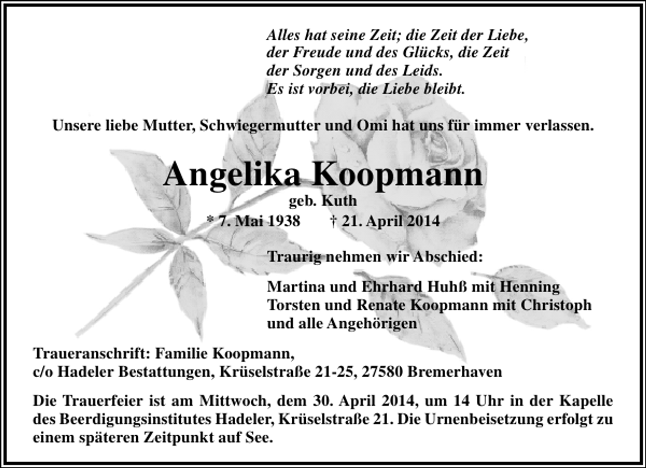 <p>Alles hat seine Zeit; die Zeit der Liebe,<br />der Freude und des Glücks, die Zeit<br />der Sorgen und des Leids.<br />Es ist vorbei, die Liebe bleibt.<br />Unsere liebe Mutter, Schwiegermutter und Omi hat uns für immer verlassen.</p><p>Angelika Koopmann<br />geb. Kuth<br />* 7. Mai 1938<br />† 21. April 2014</p><p>Traurig nehmen wir Abschied:<br />Martina und Ehrhard Huhß mit Henning<br />Torsten und Renate Koopmann mit Christoph<br />und alle Angehörigen<br />Traueranschrift: Familie Koopmann,<br />c/o Hadeler Bestattungen, Krüselstraße 21-25, 27580 Bremerhaven<br />Die Trauerfeier ist am Mittwoch, dem 30. April 2014, um 14 Uhr in der Kapelle<br />des Beerdigungsinstitutes Hadeler, Krüselstraße 21. Die Urnenbeisetzung erfolgt zu<br />einem späteren Zeitpunkt auf See.</p>