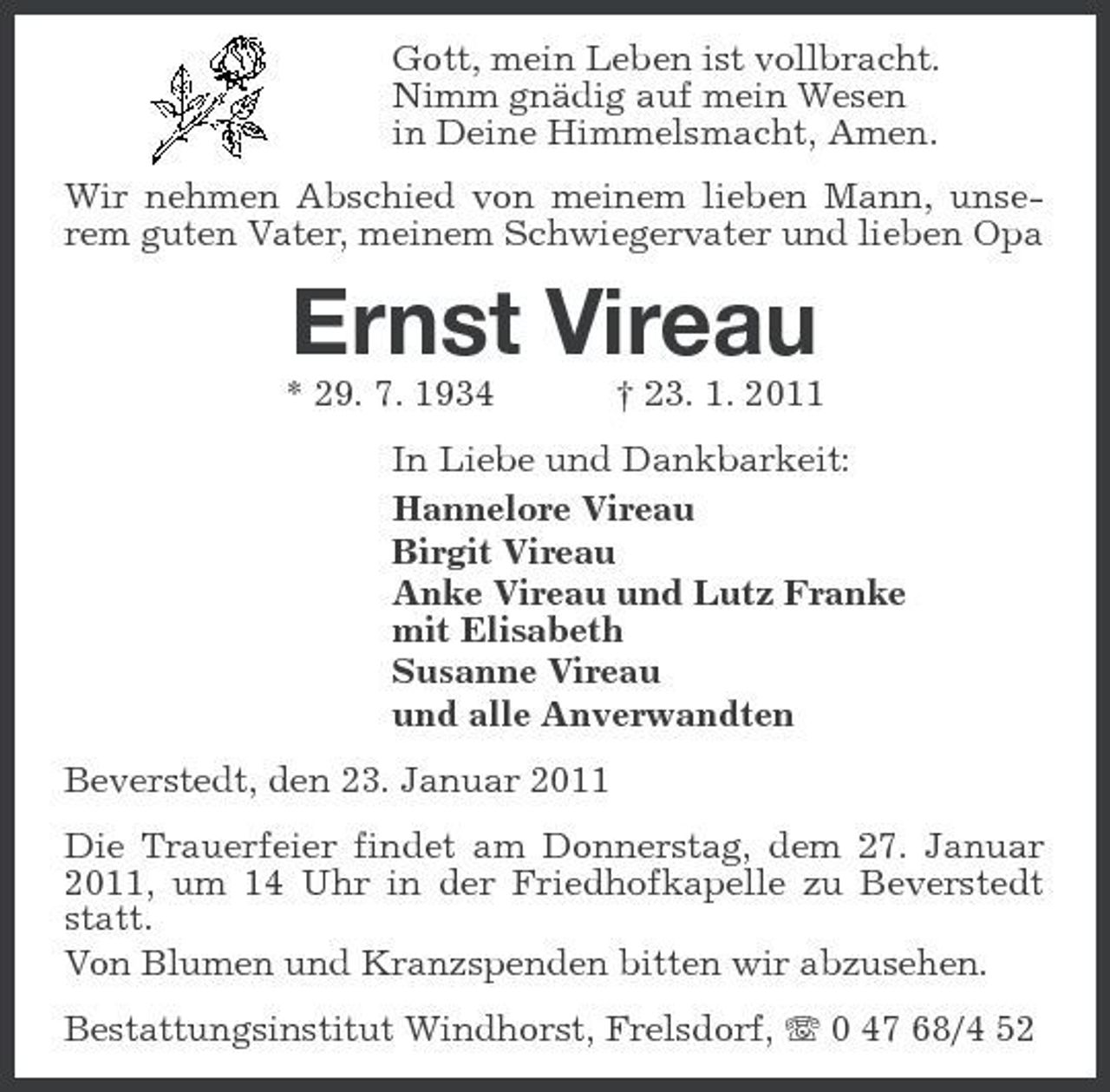 <p>Gott, mein Leben ist vollbracht. Nimm gnädig auf mein Wesen in Deine Himmelsmacht, Amen. Wir nehmen Abschied von meinem lieben Mann, unserem guten Vater, meinem Schwiegervater und lieben Opa</p><p>Ernst Vireau<br />* 29. 7. 1934 † 23. 1. 2011 In Liebe und Dankbarkeit: Hannelore Vireau Birgit Vireau Anke Vireau und Lutz Franke mit Elisabeth Susanne Vireau und alle Anverwandten Beverstedt, den 23. Januar 2011 Die Trauerfeier findet am Donnerstag, dem 27. Januar 2011, um 14 Uhr in der Friedhofkapelle zu Beverstedt statt. Von Blumen und Kranzspenden bitten wir abzusehen. Bestattungsinstitut Windhorst, Frelsdorf, 0 47 68/4 52</p>