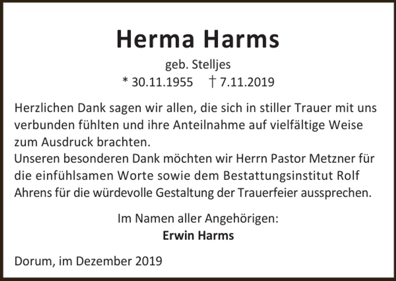 <p>Herma Harms<br />geb. Stelljes<br />* 30.11.1955 † 7.11.2019</p><p>Herzlichen Dank sagen wir allen, die sich in stiller Trauer mit uns<br />verbunden fühlten und ihre Anteilnahme auf vielfältige Weise<br />zum Ausdruck brachten.<br />Unseren besonderen Dank möchten wir Herrn Pastor Metzner für<br />die einfühlsamen Worte sowie dem Bestattungsinstitut Rolf<br />Ahrens für die würdevolle Gestaltung der Trauerfeier aussprechen.<br />Im Namen aller Angehörigen:<br />Erwin Harms<br />Dorum, im Dezember 2019</p>