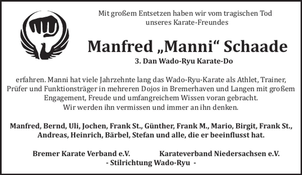 <p>Mit großem Entsetzen haben wir vom tragischen Tod<br />unseres Karate-Freundes</p><p>Manfred „Manni“ Schaade<br />3. Dan Wado-Ryu Karate-Do</p><p>erfahren. Manni hat viele Jahrzehnte lang das Wado-Ryu-Karate als Athlet, Trainer,<br />Prüfer und Funktionsträger in mehreren Dojos in Bremerhaven und Langen mit großem<br />Engagement, Freude und umfangreichem Wissen voran gebracht.<br />Wir werden ihn vermissen und immer an ihn denken.<br />Manfred, Bernd, Uli, Jochen, Frank St., Günther, Frank M., Mario, Birgit, Frank St.,<br />Andreas, Heinrich, Bärbel, Stefan und alle, die er beein-lusst hat.<br />Bremer Karate Verband e.V.<br />Karateverband Niedersachsen e.V.<br />- Stilrichtung Wado-Ryu -</p>
