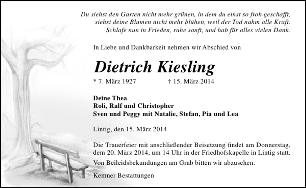 <p>Du siehst den Garten nicht mehr grünen, in dem du einst so froh geschafft,<br />siehst deine Blumen nicht mehr blühen, weil der Tod nahm alle Kraft.<br />Schlafe nun in Frieden, ruhe sanft, und hab für alles vielen Dank.<br />In Liebe und Dankbarkeit nehmen wir Abschied von</p><p>Dietrich Kiesling</p><p>* 7. März 1927</p><p>† 15. März 2014</p><p>Deine Thea<br />Roli, Ralf und Christopher<br />Sven und Peggy mit Natalie, Stefan, Pia und Lea<br />Lintig, den 15. März 2014<br />Die Trauerfeier mit anschließender Beisetzung findet am Donnerstag,<br />dem 20. März 2014, um 14 Uhr in der Friedhofskapelle in Lintig statt.<br />Von Beileidsbekundungen am Grab bitten wir abzusehen.<br />Kemner Bestattungen</p>