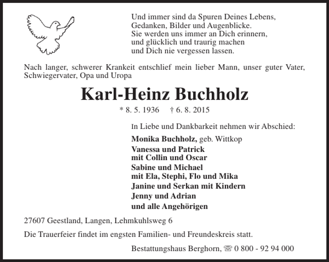 <p>Und immer sind da Spuren Deines Lebens,<br />Gedanken, Bilder und Augenblicke.<br />Sie werden uns immer an Dich erinnern,<br />und glücklich und traurig machen<br />und Dich nie vergessen lassen.<br />Nach langer, schwerer Krankeit entschlief mein lieber Mann, unser guter Vater,<br />Schwiegervater, Opa und Uropa</p><p>Karl-Heinz Buchholz<br />* 8. 5. 1936</p><p>† 6. 8. 2015</p><p>In Liebe und Dankbarkeit nehmen wir Abschied:</p><p>Monika Buchholz, geb. Wittkop<br />Vanessa und Patrick<br />mit Collin und Oscar<br />Sabine und Michael<br />mit Ela, Stephi, Flo und Mika<br />Janine und Serkan mit Kindern<br />Jenny und Adrian<br />und alle Angehörigen<br />27607 Geestland, Langen, Lehmkuhlsweg 6<br />Die Trauerfeier findet im engsten Familien- und Freundeskreis statt.<br />Bestattungshaus Berghorn, s 0 800 - 92 94 000</p>