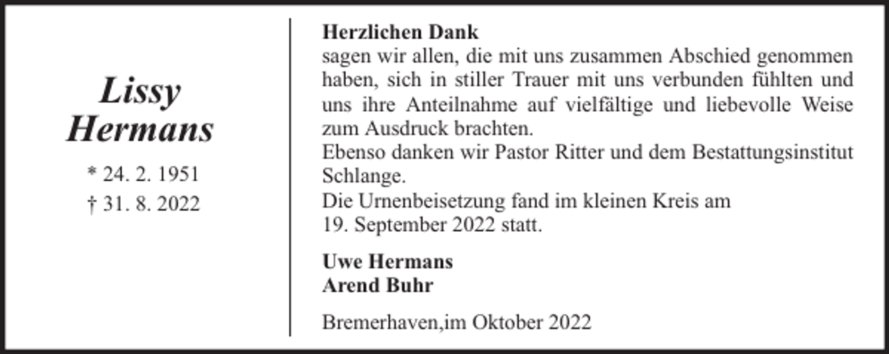 <p>Lissy<br />Hermans<br />* 24. 2. 1951<br />† 31. 8. 2022</p><p>Herzlichen Dank<br />sagen wir allen, die mit uns zusammen Abschied genommen<br />haben, sich in stiller Trauer mit uns verbunden fühlten und<br />uns ihre Anteilnahme auf vielfältige und liebevolle Weise<br />zum Ausdruck brachten.<br />Ebenso danken wir Pastor Ritter und dem Bestattungsinstitut<br />Schlange.<br />Die Urnenbeisetzung fand im kleinen Kreis am<br />19. September 2022 statt.<br />Uwe Hermans<br />Arend Buhr<br />Bremerhaven,im Oktober 2022</p>