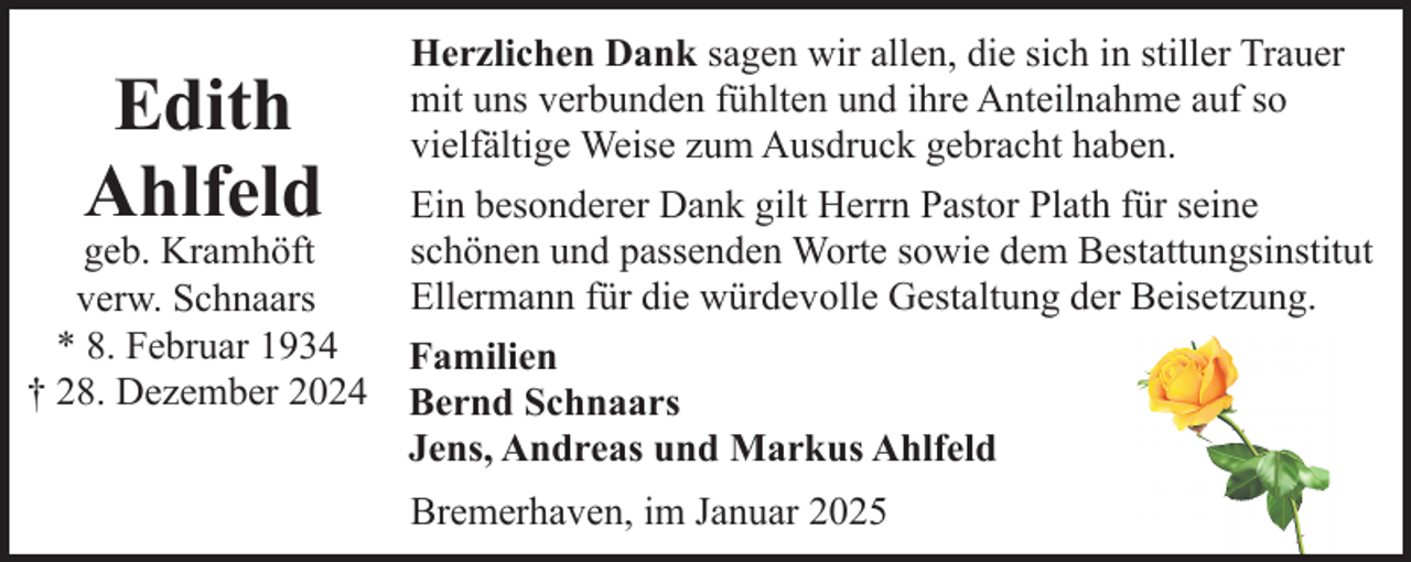 <p>Edith<br />Ahlfeld</p><p>geb. Kramhöft<br />verw. Schnaars<br />* 8. Februar 1934<br />† 28. Dezember 2024</p><p>Herzlichen Dank sagen wir allen, die sich in stiller Trauer<br />mit uns verbunden fühlten und ihre Anteilnahme auf so<br />vielfältige Weise zum Ausdruck gebracht haben.<br />Ein besonderer Dank gilt Herrn Pastor Plath für seine<br />schönen und passenden Worte sowie dem Bestattungsinstitut<br />Ellermann für die würdevolle Gestaltung der Beisetzung.<br />Familien<br />Bernd Schnaars<br />Jens, Andreas und Markus Ahlfeld<br />Bremerhaven, im Januar 2025</p>