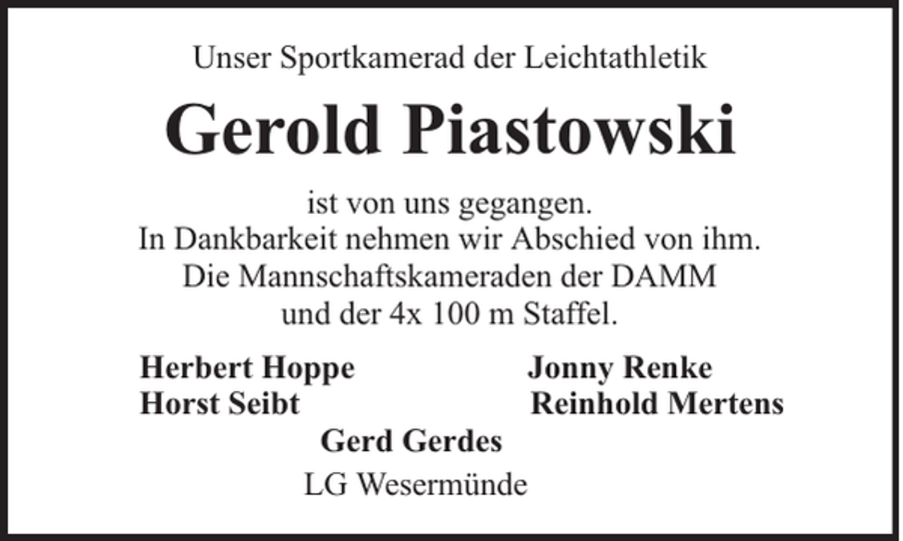 <p>Unser Sportkamerad der Leichtathletik</p><p>Gerold Piastowski<br />ist von uns gegangen.<br />In Dankbarkeit nehmen wir Abschied von ihm.<br />Die Mannschaftskameraden der DAMM<br />und der 4x 100 m Staffel.<br />Herbert Hoppe<br />Jonny Renke<br />Horst Seibt<br />Reinhold Mertens<br />Gerd Gerdes<br />LG Wesermünde</p>
