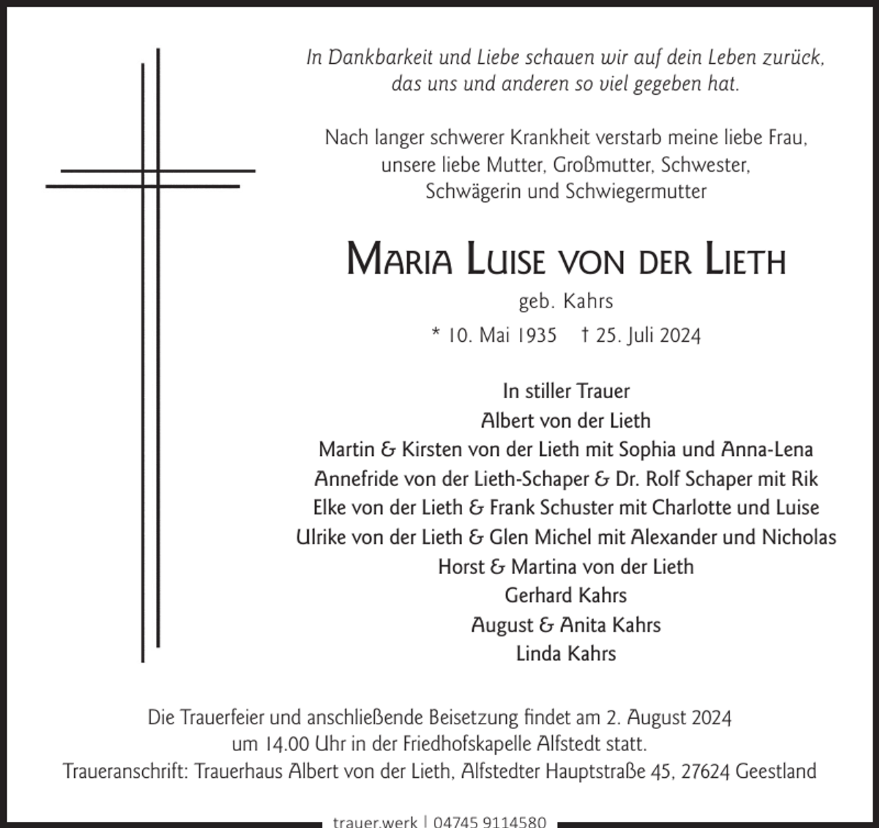 <p>In Dankbarkeit und Liebe schauen wir auf dein Leben zurück,<br />das uns und anderen so viel gegeben hat.<br />Nach langer schwerer Krankheit verstarb meine liebe Frau,<br />unsere liebe Mutter, Großmutter, Schwester,<br />Schwägerin und Schwiegermutter</p><p>Maria Luise von der Lieth<br />geb. Kahrs<br />* 10. Mai 1935 † 25. Juli 2024</p><p>In stiller Trauer<br />Albert von der Lieth<br />Martin &amp; Kirsten von der Lieth mit Sophia und Anna-Lena<br />Annefride von der Lieth-Schaper &amp; Dr. Rolf Schaper mit Rik<br />Elke von der Lieth &amp; Frank Schuster mit Charlotte und Luise<br />Ulrike von der Lieth &amp; Glen Michel mit Alexander und Nicholas<br />Horst &amp; Martina von der Lieth<br />Gerhard Kahrs<br />August &amp; Anita Kahrs<br />Linda Kahrs<br />Die Trauerfeier und anschließende Beisetzung ﬁndet am 2. August 2024<br />um 14.00 Uhr in der Friedhofskapelle Alfstedt statt.<br />Traueranschrift: Trauerhaus Albert von der Lieth, Alfstedter Hauptstraße 45, 27624 Geestland<br />trauer.werk | 04745 9114580</p>
