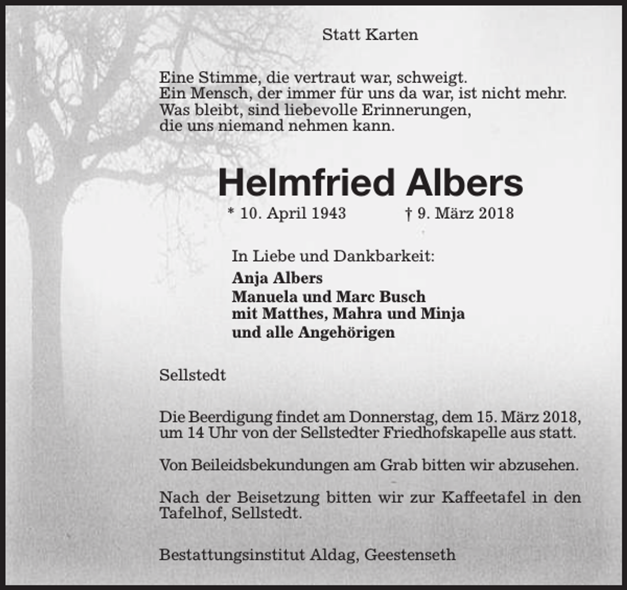 <p>Statt Karten<br />Eine Stimme, die vertraut war, schweigt.<br />Ein Mensch, der immer für uns da war, ist nicht mehr.<br />Was bleibt, sind liebevolle Erinnerungen,<br />die uns niemand nehmen kann.</p><p>Helmfried Albers<br />* 10. April 1943</p><p>† 9. März 2018</p><p>In Liebe und Dankbarkeit:<br />Anja Albers<br />Manuela und Marc Busch<br />mit Matthes, Mahra und Minja<br />und alle Angehörigen<br />Sellstedt<br />Die Beerdigung findet am Donnerstag, dem 15. März 2018,<br />um 14 Uhr von der Sellstedter Friedhofskapelle aus statt.<br />Von Beileidsbekundungen am Grab bitten wir abzusehen.<br />Nach der Beisetzung bitten wir zur Kaffeetafel in den<br />Tafelhof, Sellstedt.<br />Bestattungsinstitut Aldag, Geestenseth</p>