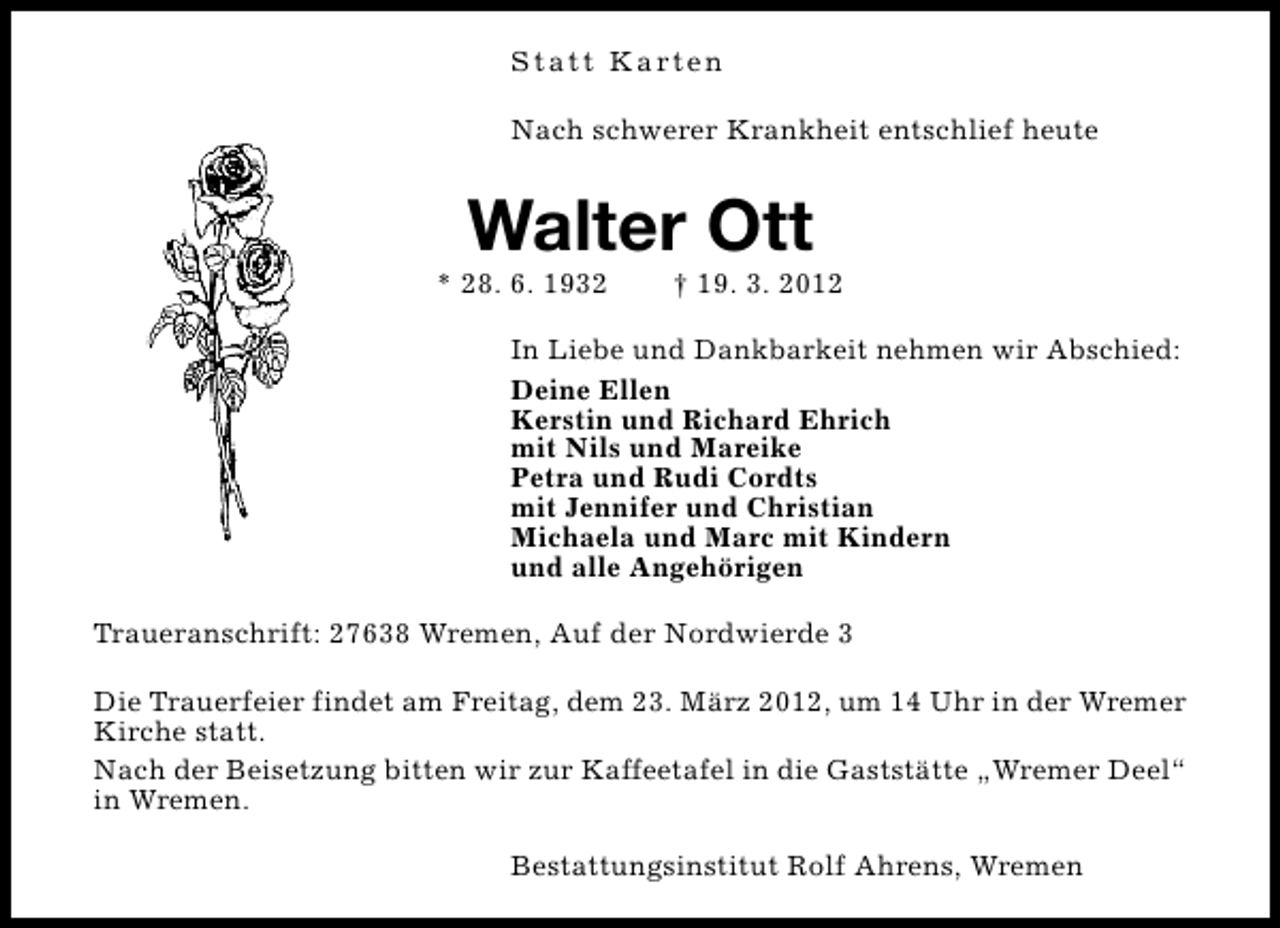 <p>S t a t t K a rt e n<br />Nach schwerer Krankheit entschlief heute</p>
<p>Walter Ott</p>
<p>* 28. 6. 1932</p>
<p>† 19. 3. 2012</p>
<p>In Liebe und Dankbarkeit nehmen wir Abschied:<br />Deine Ellen<br />Kerstin und Richard Ehrich<br />mit Nils und Mareike<br />Petra und Rudi Cordts<br />mit Jennifer und Christian<br />Michaela und Marc mit Kindern<br />und alle Angehörigen<br />Traueranschrift: 27638 Wremen, Auf der Nordwierde 3<br />Die Trauerfeier findet am Freitag, dem 23. März 2012, um 14 Uhr in der Wremer<br />Kirche statt.<br />Nach der Beisetzung bitten wir zur Kaffeetafel in die Gaststätte „Wremer Deel“<br />in Wremen.<br />Bestattungsinstitut Rolf Ahrens, Wremen</p>