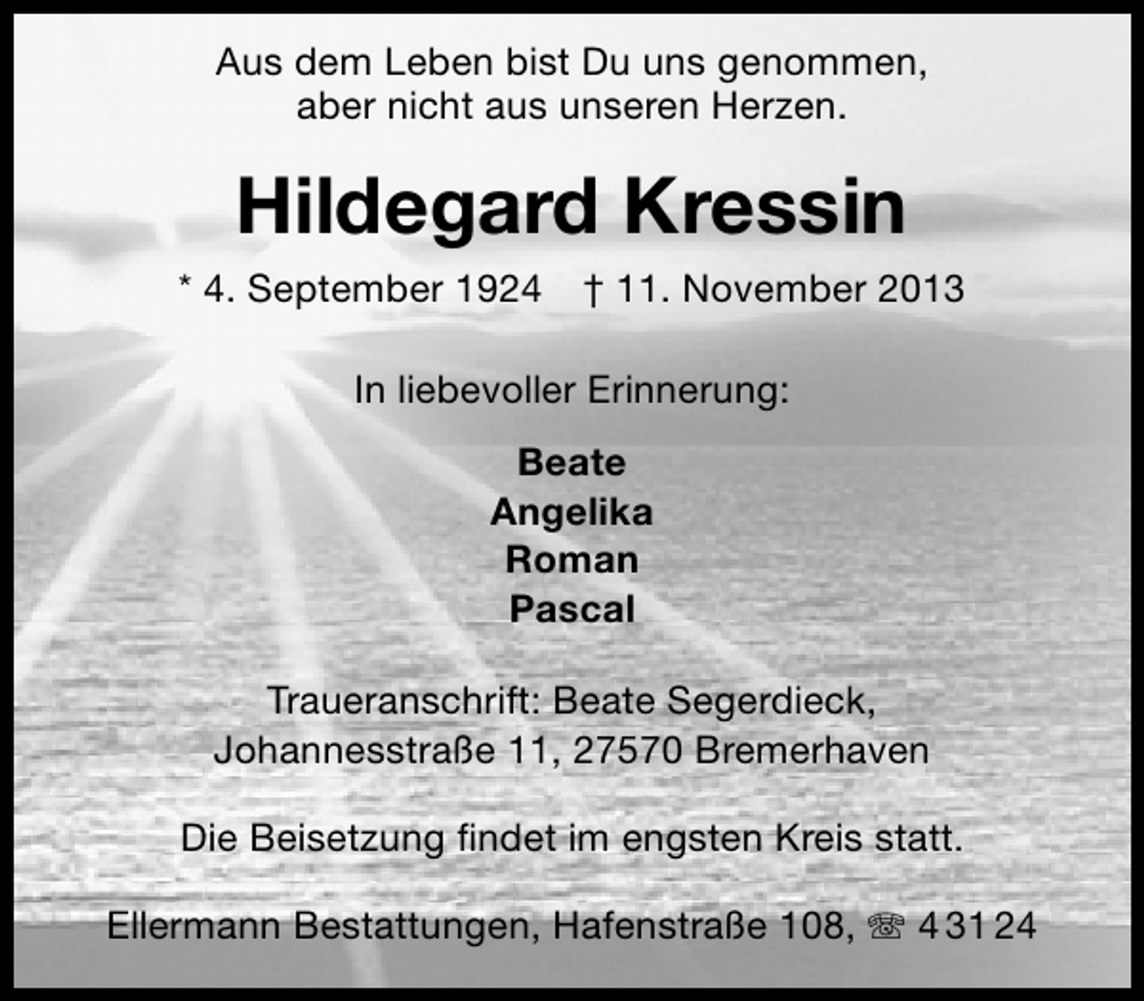 <p>Aus dem Leben bist Du uns genommen,<br />aber nicht aus unseren Herzen.</p><p>Hildegard Kressin<br />* 4. September 1924</p><p>† 11. November 2013</p><p>In liebevoller Erinnerung:<br />Beate<br />Angelika<br />Roman<br />Pascal<br />Traueranschrift: Beate Segerdieck,<br />Johannesstraße 11, 27570 Bremerhaven<br />Die Beisetzung ﬁndet im engsten Kreis statt.<br />Ellermann Bestattungen, Hafenstraße 108, T 4 31 24</p>