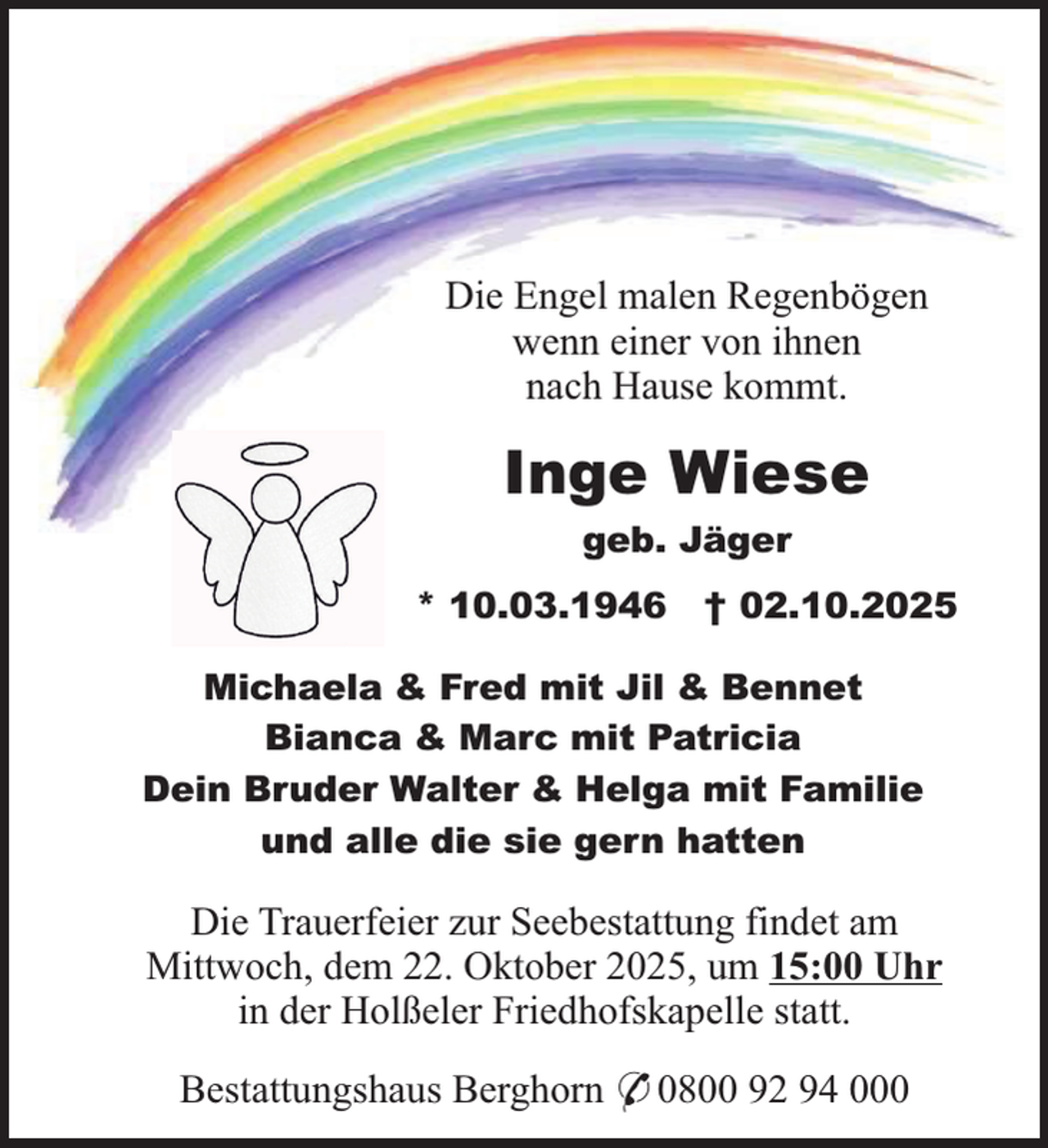 <p>Die Engel malen Regenbögen<br />wenn einer von ihnen<br />nach Hause kommt.</p><p>Inge Wiese<br />geb. Jäger<br />* 10.03.1946</p><p>† 02.10.2025</p><p>Michaela &amp; Fred mit Jil &amp; Bennet<br />Bianca &amp; Marc mit Patricia<br />Dein Bruder Walter &amp; Helga mit Familie<br />und alle die sie gern hatten</p><p>Die Trauerfeier zur Seebestattung findet am<br />Mittwoch, dem 22. Oktober 2025, um 15:00 Uhr<br />in der Holßeler Friedhofskapelle statt.<br />Bestattungshaus Berghorn * 0800 92 94 000</p>