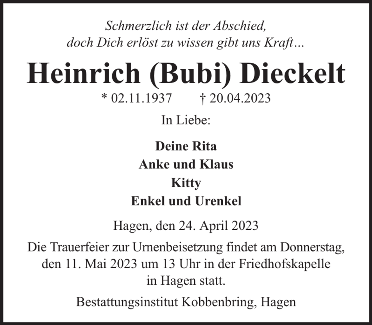 <p>Schmerzlich ist der Abschied,<br />doch Dich erlöst zu wissen gibt uns Kraft…</p><p>Heinrich (Bubi) Dieckelt<br />* 02.11.1937</p><p>† 20.04.2023</p><p>In Liebe:<br />Deine Rita<br />Anke und Klaus<br />Kitty<br />Enkel und Urenkel<br />Hagen, den 24. April 2023<br />Die Trauerfeier zur Urnenbeisetzung findet am Donnerstag,<br />den 11. Mai 2023 um 13 Uhr in der Friedhofskapelle<br />in Hagen statt.<br />Bestattungsinstitut Kobbenbring, Hagen</p>