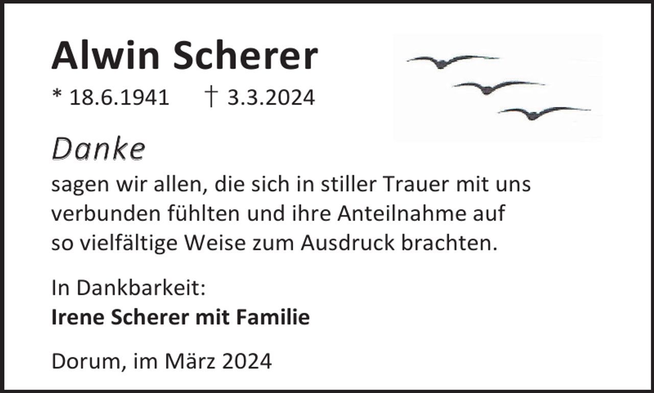 <p>Alwin Scherer</p><p>* 18.6.1941</p><p>† 3.3.2024</p><p>Danke</p><p>sagen wir allen, die sich in stiller Trauer mit uns<br />verbunden fühlten und ihre Anteilnahme auf<br />so vielfältige Weise zum Ausdruck brachten.<br />In Dankbarkeit:<br />Irene Scherer mit Familie<br />Dorum, im März 2024</p>