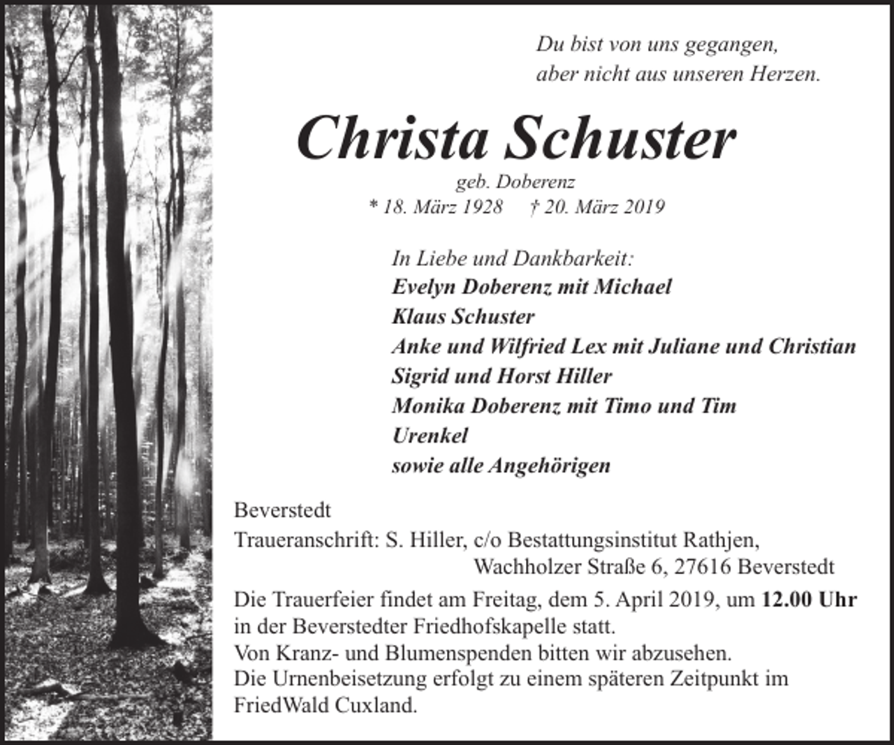 <p>Du bist von uns gegangen,<br />aber nicht aus unseren Herzen.</p><p>Christa Schuster<br />geb. Doberenz<br />* 18. März 1928 † 20. März 2019</p><p>In Liebe und Dankbarkeit:<br />Evelyn Doberenz mit Michael<br />Klaus Schuster<br />Anke und Wilfried Lex mit Juliane und Christian<br />Sigrid und Horst Hiller<br />Monika Doberenz mit Timo und Tim<br />Urenkel<br />sowie alle Angehörigen<br />Beverstedt<br />Traueranschrift: S. Hiller, c/o Bestattungsinstitut Rathjen,<br />Wachholzer Straße 6, 27616 Beverstedt<br />Die Trauerfeier findet am Freitag, dem 5. April 2019, um 12.00 Uhr<br />in der Beverstedter Friedhofskapelle statt.<br />Von Kranz- und Blumenspenden bitten wir abzusehen.<br />Die Urnenbeisetzung erfolgt zu einem späteren Zeitpunkt im<br />FriedWald Cuxland.</p>