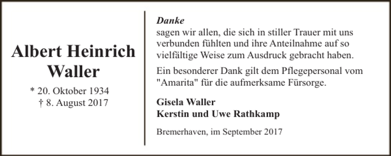 <p>Albert Heinrich<br />Waller<br />* 20. Oktober 1934<br />† 8. August 2017</p><p>Danke<br />sagen wir allen, die sich in stiller Trauer mit uns<br />verbunden fühlten und ihre Anteilnahme auf so<br />vielfältige Weise zum Ausdruck gebracht haben.<br />Ein besonderer Dank gilt dem Pflegepersonal vom<br />"Amarita" für die aufmerksame Fürsorge.<br />Gisela Waller<br />Kerstin und Uwe Rathkamp<br />Bremerhaven, im September 2017</p>