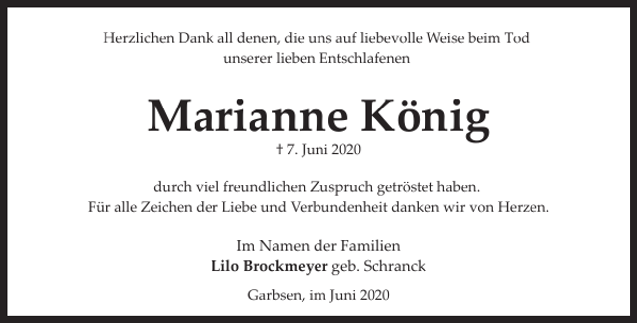 <p>Herzlichen Dank all denen, die uns auf liebevolle Weise beim Tod<br />unserer lieben Entschlafenen</p><p>Marianne König<br />† 7. Juni 2020</p><p>durch viel freundlichen Zuspruch getröstet haben.<br />Für alle Zeichen der Liebe und Verbundenheit danken wir von Herzen.</p><p>Im Namen der Familien<br />Lilo Brockmeyer geb. Schranck<br />Garbsen, im Juni 2020</p>