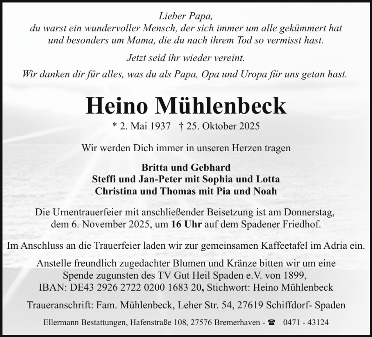 <p>Lieber Papa,<br />du warst ein wundervoller Mensch, der sich immer um alle gekümmert hat<br />und besonders um Mama, die du nach ihrem Tod so vermisst hast.<br />Jetzt seid ihr wieder vereint.<br />Wir danken dir für alles, was du als Papa, Opa und Uropa für uns getan hast.</p><p>Heino Mühlenbeck<br />* 2. Mai 1937 † 25. Oktober 2025</p><p>Wir werden Dich immer in unseren Herzen tragen<br />Britta und Gebhard<br />Steffi und Jan-Peter mit Sophia und Lotta<br />Christina und Thomas mit Pia und Noah<br />Die Urnentrauerfeier mit anschließender Beisetzung ist am Donnerstag,<br />dem 6. November 2025, um 16 Uhr auf dem Spadener Friedhof.<br />Im Anschluss an die Trauerfeier laden wir zur gemeinsamen Kaffeetafel im Adria ein.<br />Anstelle freundlich zugedachter Blumen und Kränze bitten wir um eine<br />Spende zugunsten des TV Gut Heil Spaden e.V. von 1899,<br />IBAN: DE43 2926 2722 0200 1683 20, Stichwort: Heino Mühlenbeck<br />Traueranschrift: Fam. Mühlenbeck, Leher Str. 54, 27619 Schiffdorf- Spaden<br />Ellermann Bestattungen, Hafenstraße 108, 27576 Bremerhaven - ( 0471 - 43124</p>