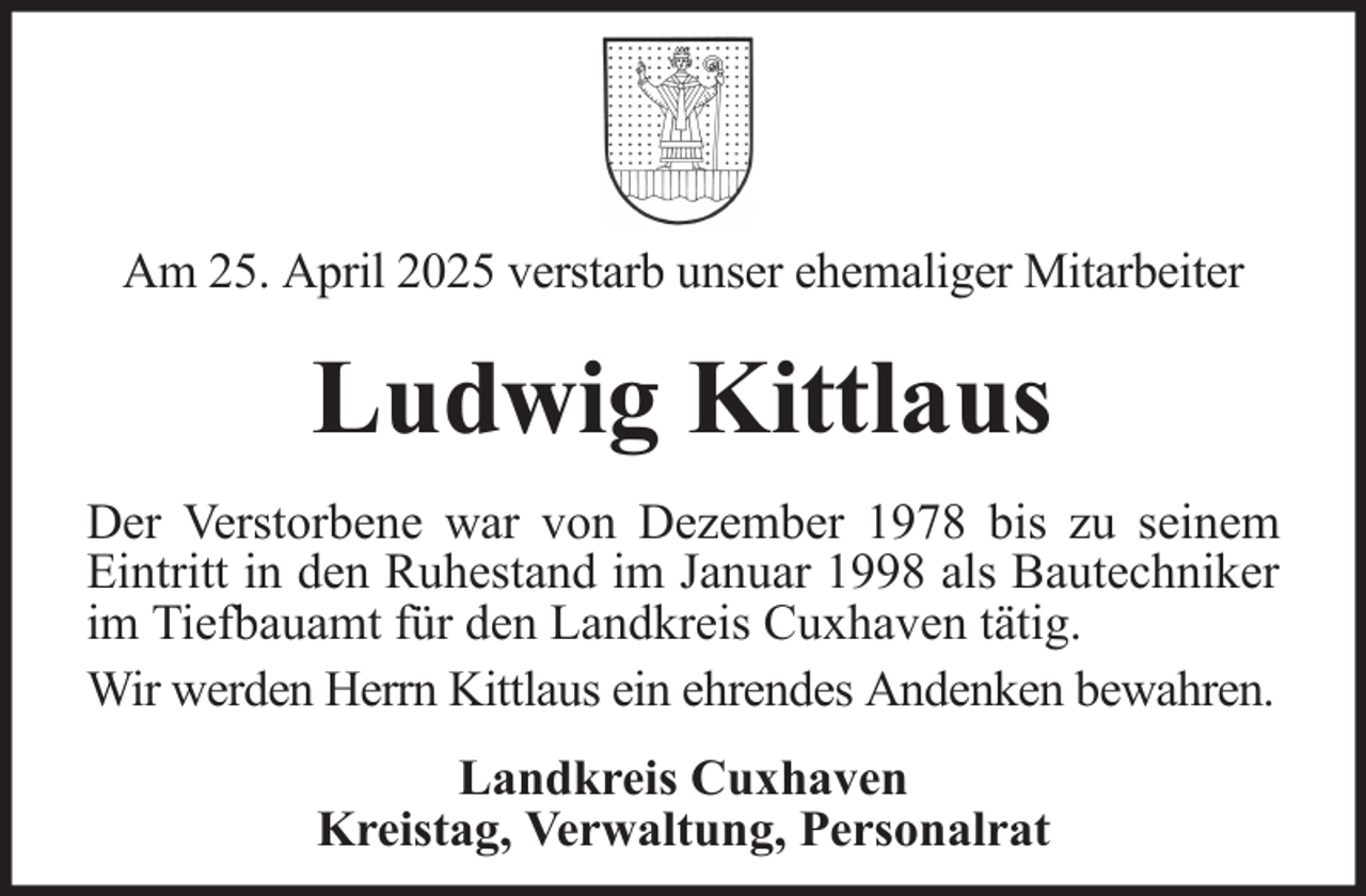 <p>Am 25. April 2025 verstarb unser ehemaliger Mitarbeiter</p><p>Ludwig Kittlaus<br />Der Verstorbene war von Dezember 1978 bis zu seinem<br />Eintritt in den Ruhestand im Januar 1998 als Bautechniker<br />im Tiefbauamt für den Landkreis Cuxhaven tätig.<br />Wir werden Herrn Kittlaus ein ehrendes Andenken bewahren.<br />Landkreis Cuxhaven<br />Kreistag, Verwaltung, Personalrat</p>