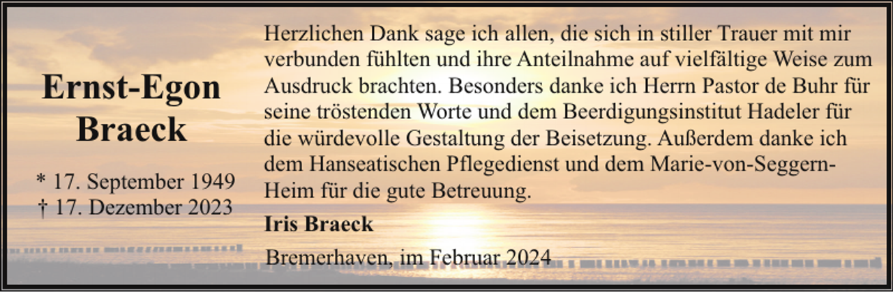 <p>Ernst-Egon<br />Braeck<br />* 17. September 1949<br />† 17. Dezember 2023</p><p>Herzlichen Dank sage ich allen, die sich in stiller Trauer mit mir<br />verbunden fühlten und ihre Anteilnahme auf vielfältige Weise zum<br />Ausdruck brachten. Besonders danke ich Herrn Pastor de Buhr für<br />seine tröstenden Worte und dem Beerdigungsinstitut Hadeler für<br />die würdevolle Gestaltung der Beisetzung. Außerdem danke ich<br />dem Hanseatischen Pflegedienst und dem Marie-von-SeggernHeim für die gute Betreuung.<br />Iris Braeck<br />Bremerhaven, im Februar 2024</p>