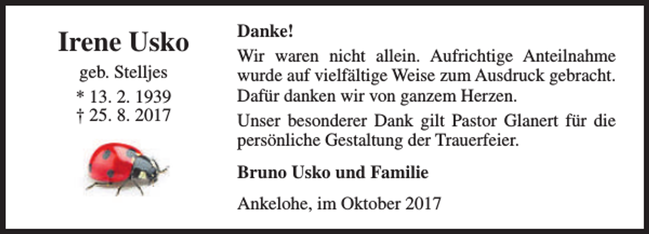 <p>Irene Usko<br />geb. Stelljes<br />* 13. 2. 1939<br />† 25. 8. 2017</p><p>Danke!<br />Wir waren nicht allein. Aufrichtige Anteilnahme<br />wurde auf vielfältige Weise zum Ausdruck gebracht.<br />Dafür danken wir von ganzem Herzen.<br />Unser besonderer Dank gilt Pastor Glanert für die<br />persönliche Gestaltung der Trauerfeier.<br />Bruno Usko und Familie<br />Ankelohe, im Oktober 2017</p>