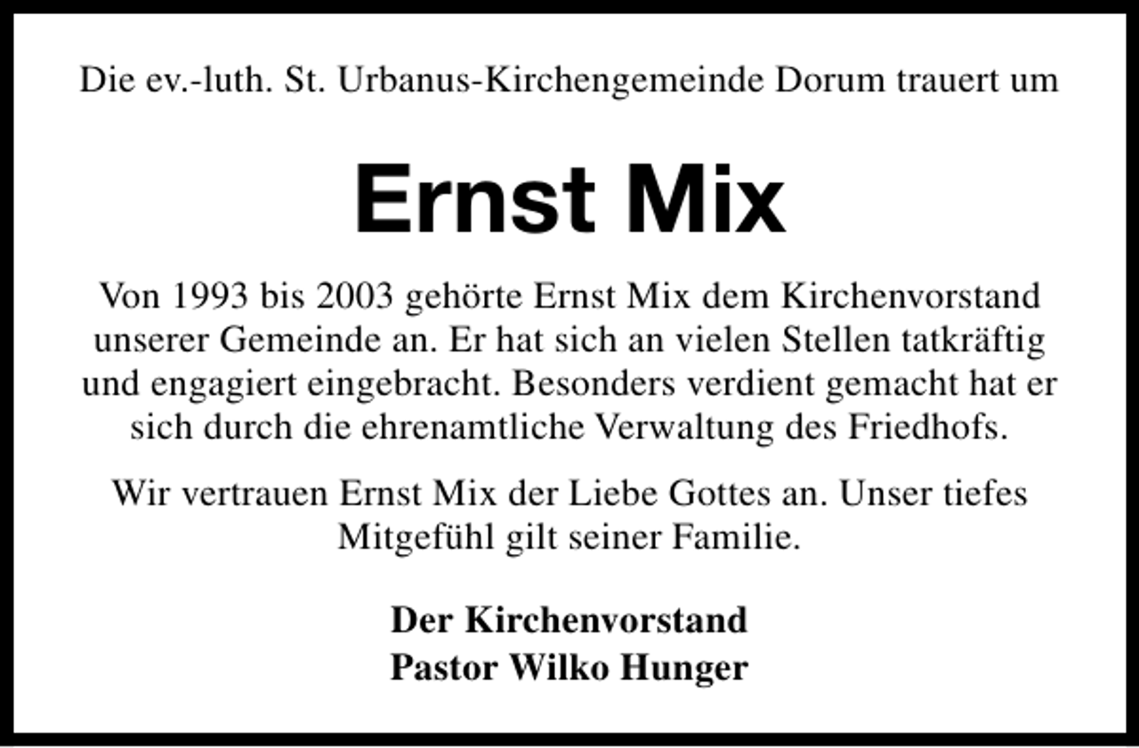 <p>Die ev.-luth. St. Urbanus-Kirchengemeinde Dorum trauert um</p><p>Ernst Mix<br />Von 1993 bis 2003 gehörte Ernst Mix dem Kirchenvorstand<br />unserer Gemeinde an. Er hat sich an vielen Stellen tatkräftig<br />und engagiert eingebracht. Besonders verdient gemacht hat er<br />sich durch die ehrenamtliche Verwaltung des Friedhofs.<br />Wir vertrauen Ernst Mix der Liebe Gottes an. Unser tiefes<br />Mitgefühl gilt seiner Familie.<br />Der Kirchenvorstand<br />Pastor Wilko Hunger</p>