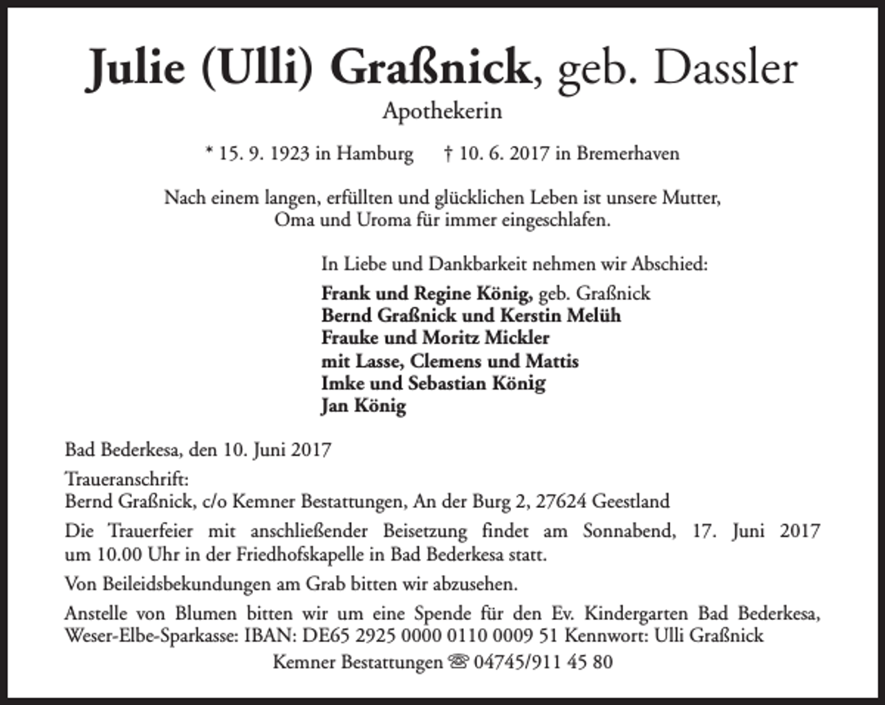 <p>Julie (Ulli) Graßnick, geb. Dassler<br />Apothekerin</p><p>* 15. 9. 1923 in Hamburg</p><p>† 10. 6. 2017 in Bremerhaven</p><p>Nach einem langen, erfüllten und glücklichen Leben ist unsere Mutter,<br />Oma und Uroma für immer eingeschlafen.<br />In Liebe und Dankbarkeit nehmen wir Abschied:<br />Frank und Regine König, geb. Graßnick<br />Bernd Graßnick und Kerstin Melüh<br />Frauke und Moritz Mickler<br />mit Lasse, Clemens und Mattis<br />Imke und Sebastian König<br />Jan König<br />Bad Bederkesa, den 10. Juni 2017<br />Traueranschrift:<br />Bernd Graßnick, c/o Kemner Bestattungen, An der Burg 2, 27624 Geestland<br />Die Trauerfeier mit anschließender Beisetzung findet am Sonnabend, 17. Juni 2017<br />um 10.00 Uhr in der Friedhofskapelle in Bad Bederkesa statt.<br />Von Beileidsbekundungen am Grab bitten wir abzusehen.<br />Anstelle von Blumen bitten wir um eine Spende für den Ev. Kindergarten Bad Bederkesa,<br />Weser-Elbe-Sparkasse: IBAN: DE65 2925 00011009 51 Kennwort: Ulli Graßnick<br />Kemner Bestattungen s 04745/911 45 80</p>