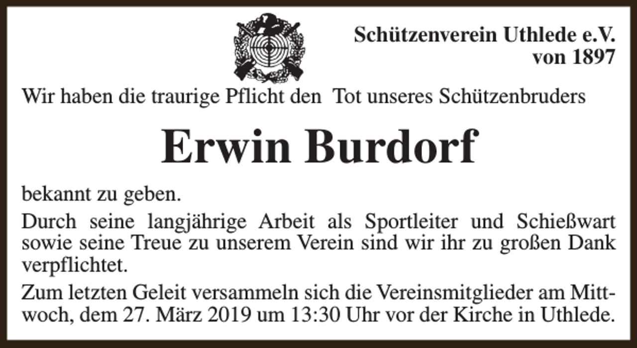 <p>Schützenverein Uthlede e.V.<br />von 1897<br />Wir haben die traurige Pflicht den Tot unseres Schützenbruders</p><p>Erwin Burdorf<br />bekannt zu geben.<br />Durch seine langjährige Arbeit als Sportleiter und Schießwart<br />sowie seine Treue zu unserem Verein sind wir ihr zu großen Dank<br />verpflichtet.<br />Zum letzten Geleit versammeln sich die Vereinsmitglieder am Mittwoch, dem 27. März 2019 um 13:30 Uhr vor der Kirche in Uthlede.</p>