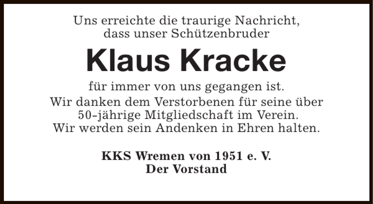 <p>Uns erreichte die traurige Nachricht,<br />dass unser Schützenbruder</p><p>Klaus Kracke</p><p>für immer von uns gegangen ist.<br />Wir danken dem Verstorbenen für seine über<br />50-jährige Mitgliedschaft im Verein.<br />Wir werden sein Andenken in Ehren halten.<br />KKS Wremen von 1951 e. V.<br />Der Vorstand</p>