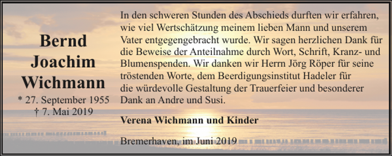 <p>Bernd<br />Joachim<br />Wichmann</p><p>* 27. September 1955<br />† 7. Mai 2019</p><p>In den schweren Stunden des Abschieds durften wir erfahren,<br />wie viel Wertschätzung meinem lieben Mann und unserem<br />Vater entgegengebracht wurde. Wir sagen herzlichen Dank für<br />die Beweise der Anteilnahme durch Wort, Schrift, Kranz- und<br />Blumenspenden. Wir danken wir Herrn Jörg Röper für seine<br />tröstenden Worte, dem Beerdigungsinstitut Hadeler für<br />die würdevolle Gestaltung der Trauerfeier und besonderer<br />Dank an Andre und Susi.<br />Verena Wichmann und Kinder<br />Bremerhaven, im Juni 2019</p>