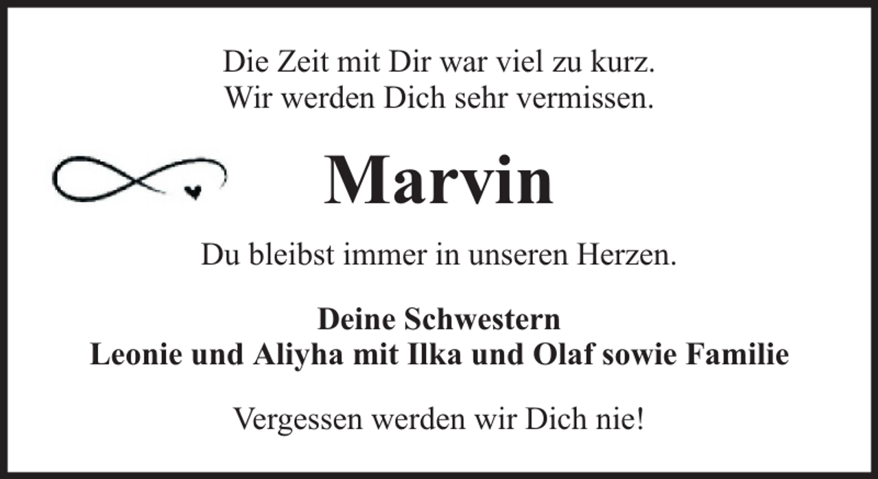 <p>Die Zeit mit Dir war viel zu kurz.<br />Wir werden Dich sehr vermissen.</p><p>Marvin<br />Du bleibst immer in unseren Herzen.<br />Deine Schwestern<br />Leonie und Aliyha mit Ilka und Olaf sowie Familie<br />Vergessen werden wir Dich nie!</p>