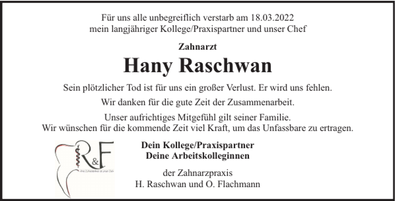 <p>Für uns alle unbegreiflich verstarb am 18.03.2022<br />mein langjähriger Kollege/Praxispartner und unser Chef<br />Zahnarzt</p>
<p>Hany Raschwan<br />Sein plötzlicher Tod ist für uns ein großer Verlust. Er wird uns fehlen.<br />Wir danken für die gute Zeit der Zusammenarbeit.<br />Unser aufrichtiges Mitgefühl gilt seiner Familie.<br />Wir wünschen für die kommende Zeit viel Kraft, um das Unfassbare zu ertragen.<br />Dein Kollege/Praxispartner<br />Deine Arbeitskolleginnen<br />der Zahnarzpraxis<br />H. Raschwan und O. Flachmann</p>