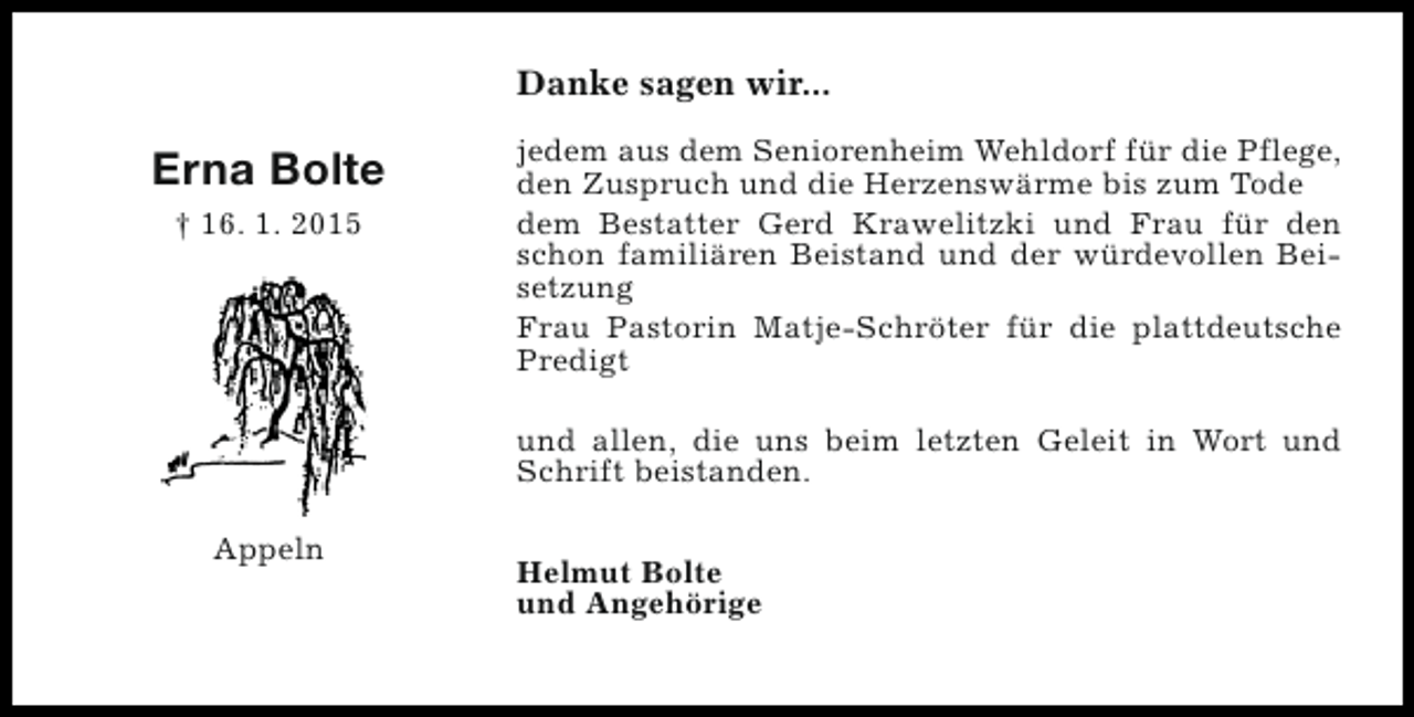 <p>Danke sagen wir...</p><p>Erna Bolte<br />† 16. 1. 2015</p><p>jedem aus dem Seniorenheim Wehldorf für die Pflege,<br />den Zuspruch und die Herzenswärme bis zum Tode<br />dem Bestatter Gerd Krawelitzki und Frau für den<br />schon familiären Beistand und der würdevollen Beisetzung<br />Frau Pastorin Matje-Schröter für die plattdeutsche<br />Predigt<br />und allen, die uns beim letzten Geleit in Wort und<br />Schrift beistanden.</p><p>Appeln</p><p>Helmut Bolte<br />und Angehörige</p>