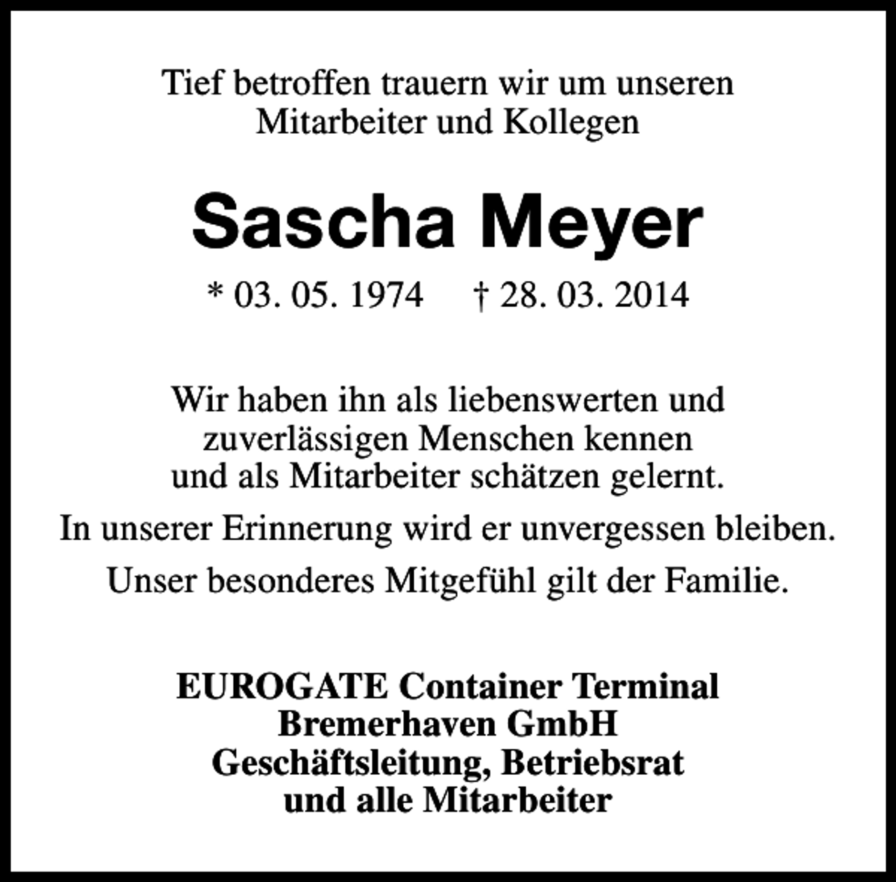 <p>Tief betroffen trauern wir um unseren<br />Mitarbeiter und Kollegen</p><p>Sascha Meyer<br />* 03. 05. 1974</p><p>† 28. 03. 2014</p><p>Wir haben ihn als liebenswerten und<br />zuverlässigen Menschen kennen<br />und als Mitarbeiter schätzen gelernt.<br />In unserer Erinnerung wird er unvergessen bleiben.<br />Unser besonderes Mitgefühl gilt der Familie.<br />EUROGATE Container Terminal<br />Bremerhaven GmbH<br />Geschäftsleitung, Betriebsrat<br />und alle Mitarbeiter</p>