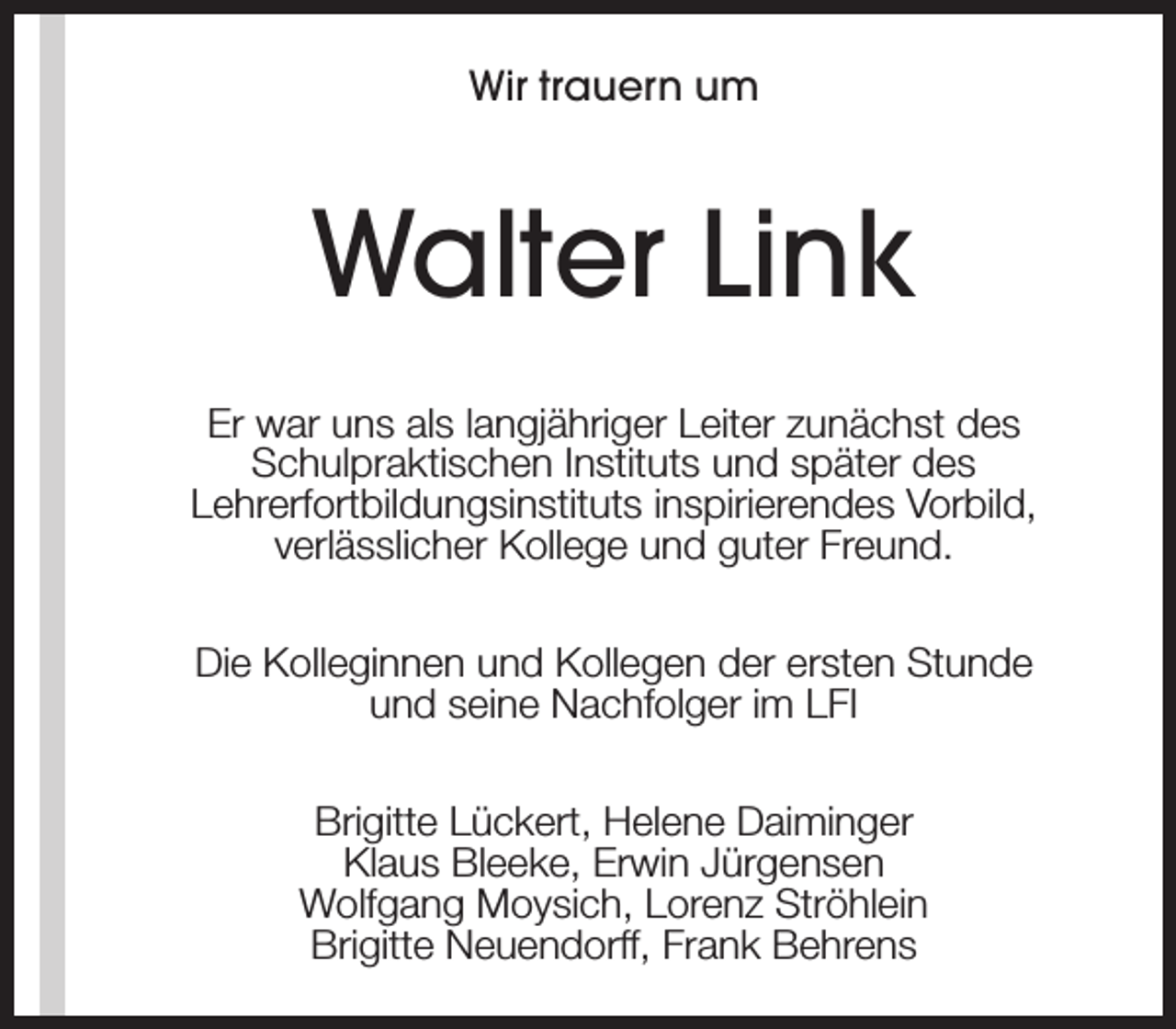 <p>Wir trauern um</p><p>Walter Link<br />Er war uns als langjähriger Leiter zunächst des<br />Schulpraktischen Instituts und später des<br />Lehrerfortbildungsinstituts inspirierendes Vorbild,<br />verlässlicher Kollege und guter Freund.<br />Die Kolleginnen und Kollegen der ersten Stunde<br />und seine Nachfolger im LFI<br />Brigitte Lückert, Helene Daiminger<br />Klaus Bleeke, Erwin Jürgensen<br />Wolfgang Moysich, Lorenz Ströhlein<br />Brigitte Neuendorff, Frank Behrens</p>