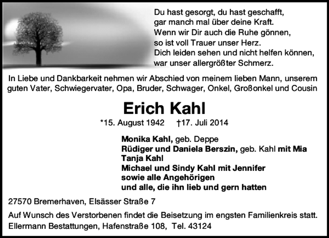 <p>Du hast gesorgt, du hast geschafft,<br />gar manch mal über deine Kraft.<br />Wenn wir Dir auch die Ruhe gönnen,<br />so ist voll Trauer unser Herz.<br />Dich leiden sehen und nicht helfen können,<br />war unser allergrößter Schmerz.<br />In Liebe und Dankbarkeit nehmen wir Abschied von meinem lieben Mann, unserem<br />guten Vater, Schwiegervater, Opa, Bruder, Schwager, Onkel, Großonkel und Cousin</p><p>Erich Kahl</p><p>*15. August 1942</p><p>†17. Juli 2014</p><p>Monika Kahl, geb. Deppe<br />Rüdiger und Daniela Berszin, geb. Kahl mit Mia<br />Tanja Kahl<br />Michael und Sindy Kahl mit Jennifer<br />sowie alle Angehörigen<br />und alle, die ihn lieb und gern hatten<br />27570 Bremerhaven, Elsässer Straße 7<br />Auf Wunsch des Verstorbenen findet die Beisetzung im engsten Familienkreis statt.<br />Ellermann Bestattungen, Hafenstraße 108, Tel. 43124</p>