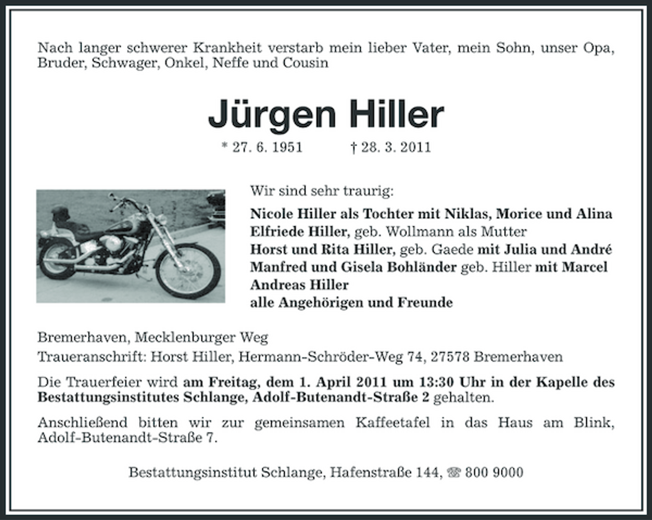 <p>Nach langer schwerer Krankheit verstarb mein lieber Vater, mein Sohn, unser Opa, Bruder, Schwager, Onkel, Neffe und Cousin</p><p>Jürgen Hiller<br />* 27. 6. 1951 † 28. 3. 2011 Wir sind sehr traurig: Nicole Hiller als Tochter mit Niklas, Morice und Alina Elfriede Hiller, geb. Wollmann als Mutter Horst und Rita Hiller, geb. Gaede mit Julia und André Manfred und Gisela Bohländer geb. Hiller mit Marcel Andreas Hiller alle Angehörigen und Freunde Bremerhaven, Mecklenburger Weg Traueranschrift: Horst Hiller, Hermann-Schröder-Weg 74, 27578 Bremerhaven Die Trauerfeier wird am Freitag, dem 1. April 2011 um 13:30 Uhr in der Kapelle des Bestattungsinstitutes Schlange, Adolf-Butenandt-Straße 2 gehalten. Anschließend bitten wir zur gemeinsamen Kaffeetafel in das Haus am Blink, Adolf-Butenandt-Straße 7. Bestattungsinstitut Schlange, Hafenstraße 144, 800 9000</p>