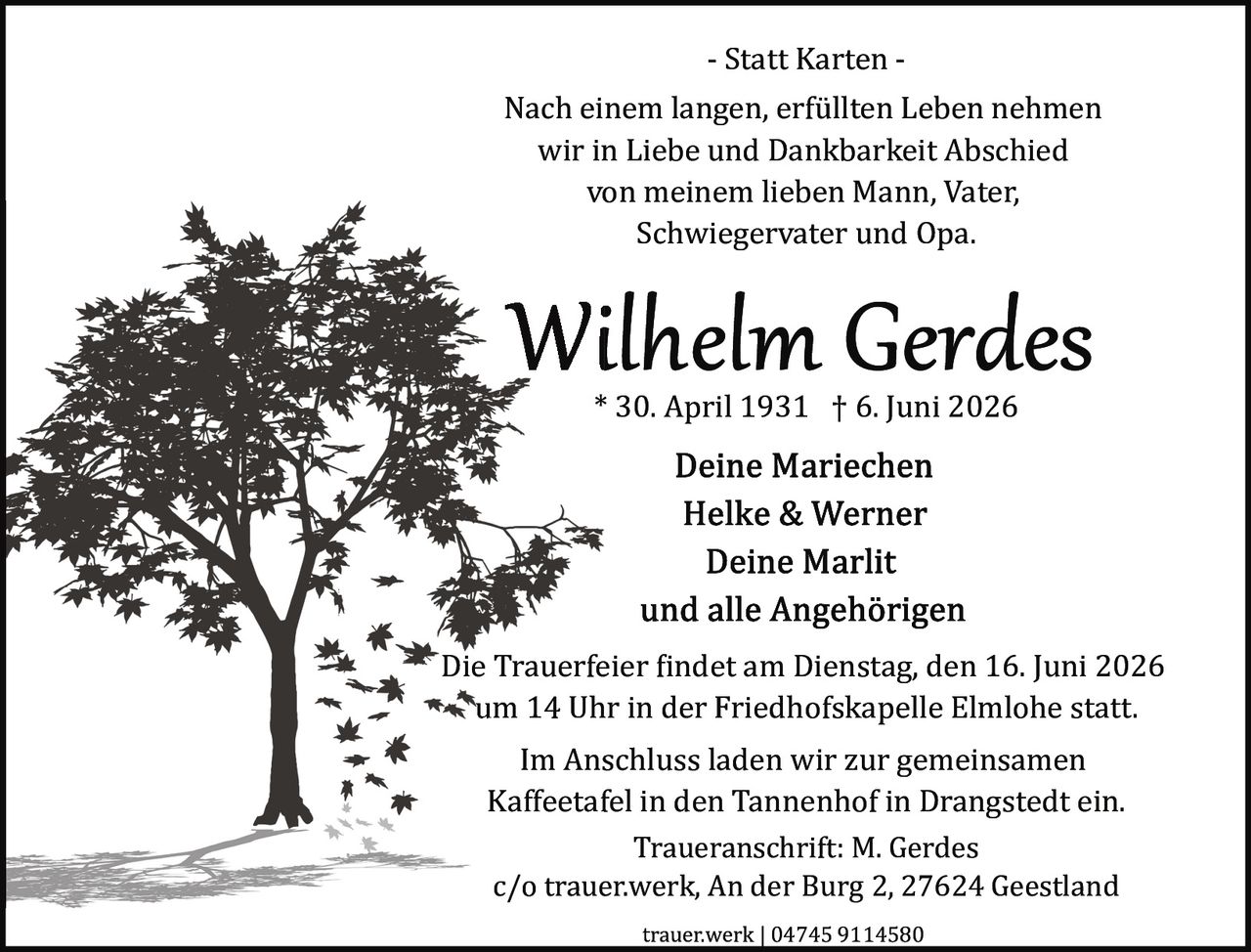 <p><strong>- Statt Karten -</strong></p>

<p>Nach einem langen, erfüllten Leben nehmen wir in Liebe und Dankbarkeit Abschied von meinem lieben Mann, Vater, Schwiegervater und Opa.</p>

<p><strong>Wilhelm Gerdes</strong><br>
* 30. April 1931 † 6. Juni 2026</p>

<p><strong>Deine Mariechen<br>
Helke & Werner<br>
Deine Marlit<br>
und alle Angehörigen</strong></p>

<p>Die Trauerfeier findet am Dienstag, den 16. Juni 2026 um 14 Uhr in der Friedhofskapelle Elmlohe statt.</p>

<p>Im Anschluss laden wir zur gemeinsamen Kaffeetafel in den Tannenhof in Drangstedt ein.</p>

<p>Traueranschrift: M. Gerdes<br>
c/o trauer.werk, An der Burg 2, 27624 Geestland</p>

<p>trauer.werk | 04745 9114580</p>