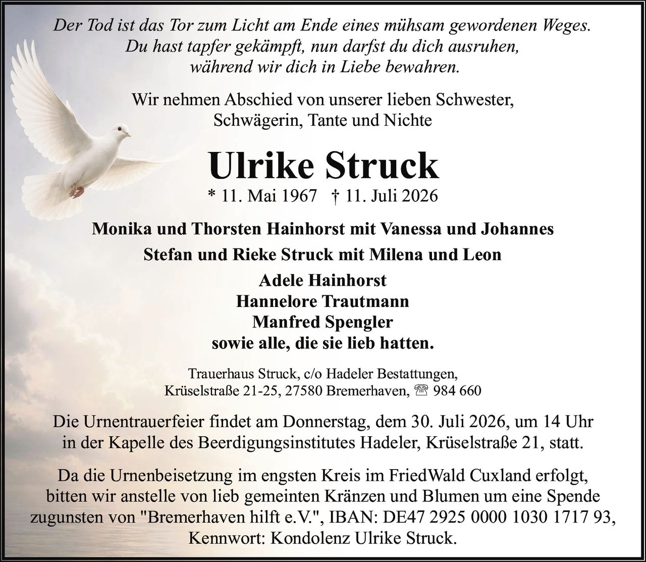<p><i>Der Tod ist das Tor zum Licht am Ende eines mühsam gewordenen Weges.<br>Du hast tapfer gekämpft, nun darfst du dich ausruhen,<br>während wir dich in Liebe bewahren.</i></p><p>Wir nehmen Abschied von unserer lieben Schwester, Schwägerin, Tante und Nichte</p><p><strong>Ulrike Struck</strong><br>* 11. Mai 1967 † 11. Juli 2026</p><p><strong>Monika und Thorsten Hainhorst mit Vanessa und Johannes</strong><br><strong>Stefan und Rieke Struck mit Milena und Leon</strong><br><strong>Adele Hainhorst</strong><br><strong>Hannelore Trautmann</strong><br><strong>Manfred Spengler</strong><br>sowie alle, die sie lieb hatten.</p><p>Trauerhaus Struck, c/o Hadeler Bestattungen,<br>Krüselstraße 21-25, 27580 Bremerhaven, ☎ 984 660</p><p>Die Urnentrauerfeier findet am Donnerstag, dem 30. Juli 2026, um 14 Uhr<br>in der Kapelle des Beerdigungsinstitutes Hadeler, Krüselstraße 21, statt.</p><p>Da die Urnenbeisetzung im engsten Kreis im FriedWald Cuxland erfolgt,<br>bitten wir anstelle von lieb gemeinten Kränzen und Blumen um eine Spende<br>zugunsten von "Bremerhaven hilft e.V.", IBAN: DE47 2925 0000 1030 1717 93,<br>Kennwort: Kondolenz Ulrike Struck.</p>