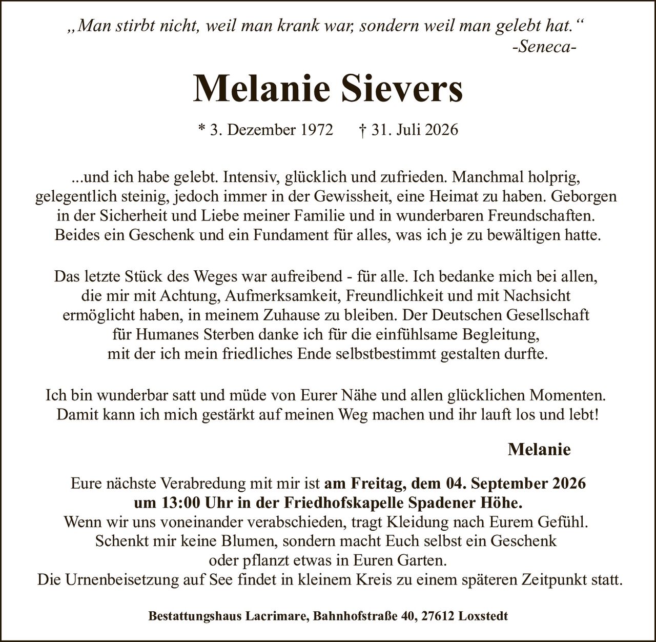 <p><i>"Man stirbt nicht, weil man krank war, sondern weil man gelebt hat."</i><br>-Seneca</p>

<p><strong>Melanie Sievers</strong><br>* 3. Dezember 1972 † 31. Juli 2026</p>

<p>...und ich habe gelebt. Intensiv, glücklich und zufrieden. Manchmal holprig, gelegentlich steinig, jedoch immer in der Gewissheit, eine Heimat zu haben. Geborgen in der Sicherheit und Liebe meiner Familie und in wunderbaren Freundschaften. Beides ein Geschenk und ein Fundament für alles, was ich je zu bewältigen hatte.</p>

<p>Das letzte Stück des Weges war aufreibend - für alle. Ich bedanke mich bei allen, die mir mit Achtung, Aufmerksamkeit, Freundlichkeit und mit Nachsicht ermöglicht haben, in meinem Zuhause zu bleiben. Der Deutschen Gesellschaft für Humanes Sterben danke ich für die einfühlsame Begleitung, mit der ich mein friedliches Ende selbstbestimmt gestalten durfte.</p>

<p>Ich bin wunderbar satt und müde von Eurer Nähe und allen glücklichen Momenten. Damit kann ich mich gestärkt auf meinen Weg machen und ihr lauft los und lebt!</p>

<p><strong>Melanie</strong></p>

<p>Eure nächste Verabredung mit mir ist <strong>am Freitag, dem 04. September 2026 um 13:00 Uhr in der Friedhofskapelle Spadener Höhe</strong>. Wenn wir uns voneinander verabschieden, tragt Kleidung nach Eurem Gefühl. Schenkt mir keine Blumen, sondern macht Euch selbst ein Geschenk oder pflanzt etwas in Euren Garten. Die Urnenbeisetzung auf See findet in kleinem Kreis zu einem späteren Zeitpunkt statt.</p>

<p><strong>Bestattungshaus Lacrimare, Bahnhofstraße 40, 27612 Loxstedt</strong></p>