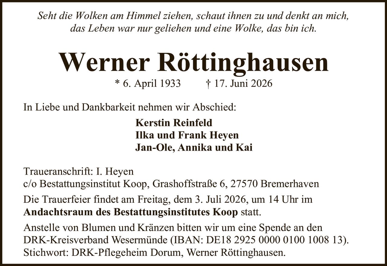 <i>Seht die Wolken am Himmel ziehen, schaut ihnen zu und denkt an mich,<br/>das Leben war nur geliehen und eine Wolke, das bin ich.</i><br/><br/><strong>Werner Röttinghausen</strong><br/>* 6. April 1933 † 17. Juni 2026<br/><br/>In Liebe und Dankbarkeit nehmen wir Abschied:<br/><br/><strong>Kerstin Reinfeld</strong><br/><strong>Ilka und Frank Heyen</strong><br/><strong>Jan-Ole, Annika und Kai</strong><br/><br/>Traueranschrift: I. Heyen<br/>c/o Bestattungsinstitut Koop, Grashoffstraße 6, 27570 Bremerhaven<br/><br/>Die Trauerfeier findet am Freitag, dem 3. Juli 2026, um 14 Uhr im <strong>Andachtsraum des Bestattungsinstitutes Koop</strong> statt.<br/><br/>Anstelle von Blumen und Kränzen bitten wir um eine Spende an den DRK-Kreisverband Wesermünde (IBAN: DE18 2925 0000 0100 1008 13).<br/>Stichwort: DRK-Pflegeheim Dorum, Werner Röttinghausen.