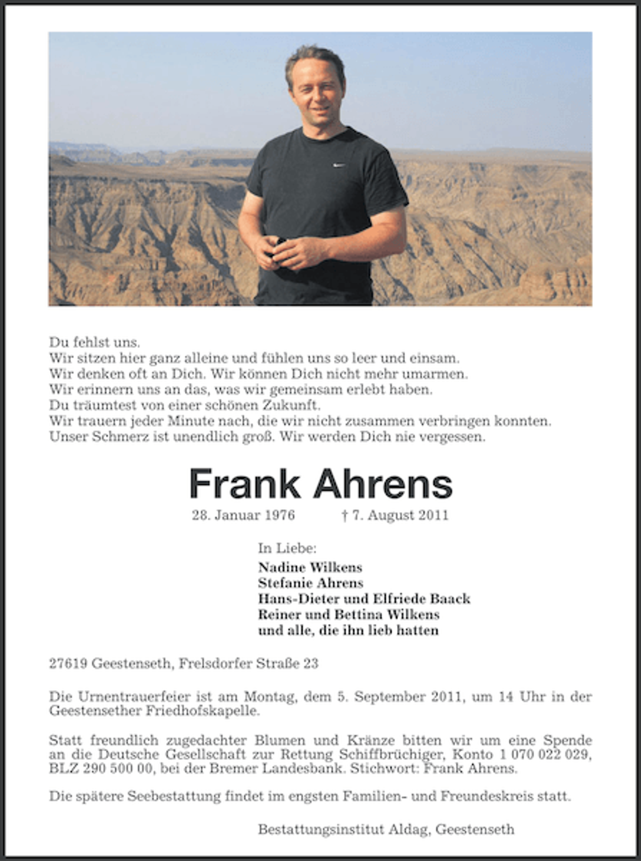 <p>Du fehlst uns.<br />Wir sitzen hier ganz alleine und fühlen uns so leer und einsam.<br />Wir denken oft an Dich. Wir können Dich nicht mehr umarmen.<br />Wir erinnern uns an das, was wir gemeinsam erlebt haben.<br />Du träumtest von einer schönen Zukunft.<br />Wir trauern jeder Minute nach, die wir nicht zusammen verbringen konnten.<br />Unser Schmerz ist unendlich groß. Wir werden Dich nie vergessen.</p><p>Frank Ahrens<br />28. Januar 1976</p><p>† 7. August 2011</p><p>In Liebe:<br />Nadine Wilkens<br />Stefanie Ahrens<br />Hans-Dieter und Elfriede Baack<br />Reiner und Bettina Wilkens<br />und alle, die ihn lieb hatten<br />27619 Geestenseth, Frelsdorfer Straße 23<br />Die Urnentrauerfeier ist am Montag, dem 5. September 2011, um 14 Uhr in der<br />Geestensether Friedhofskapelle.<br />Statt freundlich zugedachter Blumen und Kränze bitten wir um eine Spende<br />an die Deutsche Gesellschaft zur Rettung Schiffbrüchiger, Konto 1 0722 029,<br />BLZ 290 5, bei der Bremer Landesbank. Stichwort: Frank Ahrens.<br />Die spätere Seebestattung findet im engsten Familien- und Freundeskreis statt.<br />Bestattungsinstitut Aldag, Geestenseth</p>