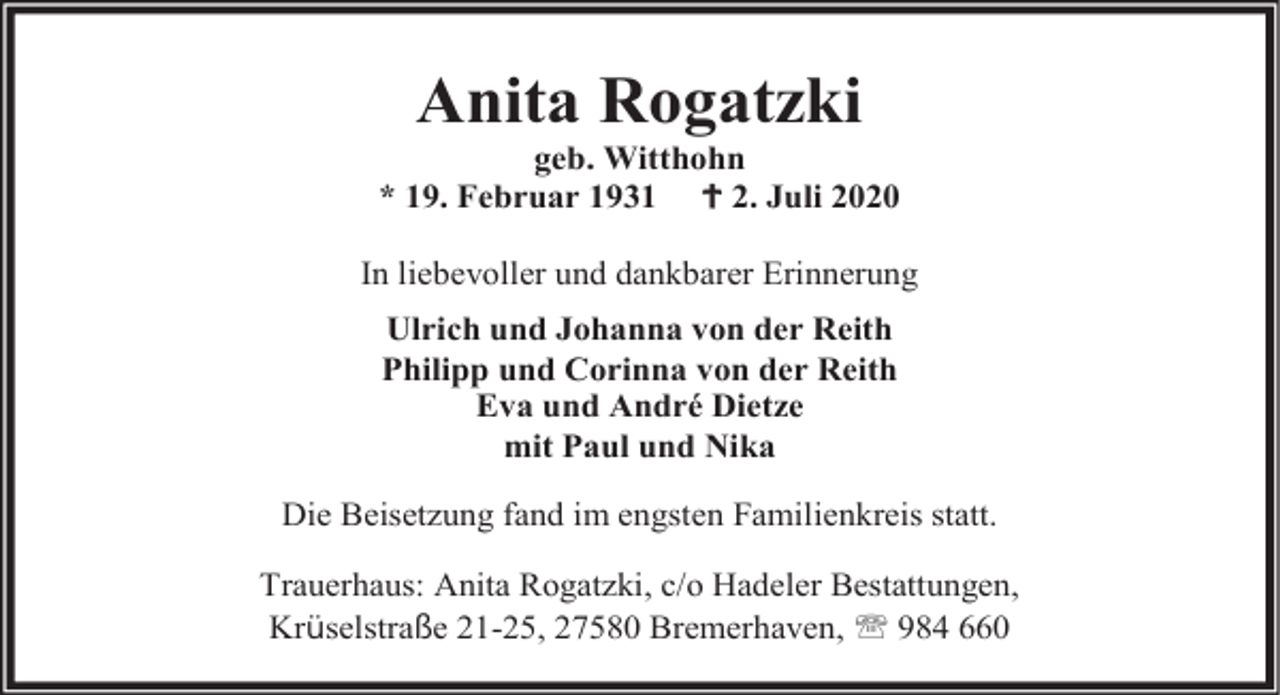<p>Anita Rogatzki</p><p>geb. Witthohn<br />* 19. Februar 1931  2. Juli 2020</p><p>In liebevoller und dankbarer Erinnerung<br />Ulrich und Johanna von der Reith<br />Philipp und Corinna von der Reith<br />Eva und André Dietze<br />mit Paul und Nika<br />Die Beisetzung fand im engsten Familienkreis statt.<br />Trauerhaus: Anita Rogatzki, c/o Hadeler Bestattungen,<br />Krüselstraße 21-25, 27580 Bremerhaven,  984 660</p>